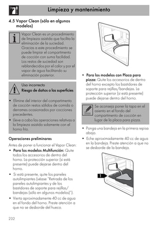 Limpieza y mantenimiento
232
4.5 Vapor Clean (sólo en algunos
modelos)
Operaciones preliminares
Antes de poner a funcionar el Vapor Clean:
• Para los modelos Multifunción: Quite
todos los accesorios de dentro del
horno. La protección superior (si está
presente) puede dejarse dentro del
horno.
• Si está presente, quite los paneles
autolimpiantes (véase “Retirada de los
paneles autolimpiantes y de los
bastidores de soporte para rejillas/
bandejas (sólo en algunos modelos)”).
• Vierta aproximadamente 40 cc de agua
en el fondo del horno. Preste atención a
que no se desborde del hueco.
• Para los modelos con Placa para
pizza: Quite los accesorios de dentro
del horno excepto los bastidores de
soporte para rejillas/bandejas. La
protección superior (si está presente)
puede dejarse dentro del horno.
• Ponga una bandeja en la primera repisa
abajo.
• Eche aproximadamente 40 cc de agua
en la bandeja. Preste atención a que no
se desborde de la bandeja.
Vapor Clean es un procedimiento
de limpieza asistida que facilita la
eliminación de la suciedad.
Gracias a este procedimiento se
puede limpiar el compartimento
de cocción con suma facilidad.
Los restos de suciedad son
reblandecidos por el calor y por el
vapor de agua facilitando su
eliminación posterior.
Uso incorrecto
Riesgo de daños a las superficies
• Elimine del interior del compartimento
de cocción restos sólidos de comida o
derrames ocasionados por cocciones
precedentes.
• Lleve a cabo las operaciones relativas a
la limpieza asistida solamente con el
horno frío.
Se aconseja poner la tapa en el
asiento en el fondo del
compartimento de cocción en
lugar de la placa para pizza.
 