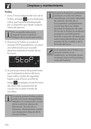 Limpieza y mantenimiento
236
Pirólisis
1. Unos 2 minutos después del inicio de la
Pirólisis, el testigo se enciende para
indicar que la puerta está bloqueada
por un dispositivo que impide cualquier
intento de apertura.
2. Al terminar la Pirólisis se muestra el
mensaje STOP parpadeante y se activa
una señal acústica que se puede
desactivar pulsando el mando de las
funciones.
3. La puerta permanece bloqueada hasta
que la temperatura dentro del horno
haya vuelto a niveles de seguridad.
Espere a que el horno se enfríe (el
testigo se apaga) y recoja los restos
del interior del compartimento de
cocción con un paño húmedo de
microfibra.
No es posible seleccionar
ninguna función cuando el
bloqueo de la puerta está activo.
Durante la primera Pirólisis podrían
producirse olores desagradables
debidos a la evaporación normal
de las sustancias oleosas de
fabricación. Se trata de un
fenómeno absolutamente normal
que desaparece después de la
primera Pirólisis.
Durante la Pirólisis los ventiladores
producen un ruido más intenso
causado por una mayor velocidad
de rotación. Se trata de un
funcionamiento completamente
normal que tiene por objeto
favorecer la disipación de calor.
Al concluir la Pirólisis la ventilación
proseguirá automáticamente
durante un período suficiente para
evitar sobrecalentamientos de las
paredes de los muebles y de la
fachada del horno.
Si el resultado de la Pirólisis a la
duración mínima no es
satisfactorio, se aconseja ajustar
un tiempo mayor en los próximos
ciclos de limpieza.
 