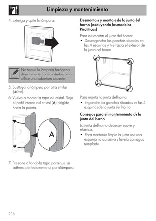 Limpieza y mantenimiento
238
4. Extraiga y quite la lámpara.
5. Sustituya la lámpara por otra similar
(40W).
6. Vuelva a montar la tapa de cristal. Deje
el perfil interno del cristal (A) dirigido
hacia la puerta.
7. Presione a fondo la tapa para que se
adhiera perfectamente al portalámpara.
Desmontaje y montaje de la junta del
horno (excluyendo los modelos
Pirolíticos)
Para desmontar el junta del horno:
• Desenganche los ganchos situados en
las 4 esquinas y tire hacia el exterior de
la junta del horno.
Para montar la junta del horno:
• Enganche los ganchos situados en las 4
esquinas de la junta del horno.
Consejos para el mantenimiento de la
junta del horno
La junta del horno debe ser suave y
elástica.
• Para mantener limpia la junta use una
esponja no abrasiva y lávela con agua
templada.
No toque la lámpara halógena
directamente con los dedos, sino
utilice una cobertura aislante.
 