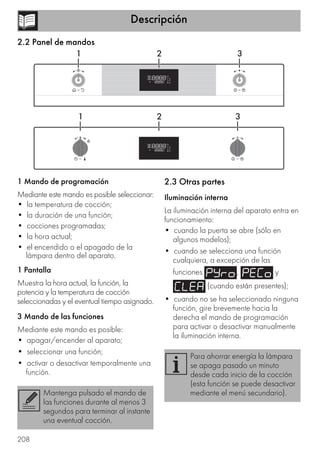 Descripción
208
2.2 Panel de mandos
1 Mando de programación
Mediante este mando es posible seleccionar:
• la temperatura de cocción;
• la duración de una función;
• cocciones programadas;
• la hora actual;
• el encendido o el apagado de la
lámpara dentro del aparato.
1 Pantalla
Muestra la hora actual, la función, la
potencia y la temperatura de cocción
seleccionadas y el eventual tiempo asignado.
3 Mando de las funciones
Mediante este mando es posible:
• apagar/encender al aparato;
• seleccionar una función;
• activar o desactivar temporalmente una
función.
2.3 Otras partes
Iluminación interna
La iluminación interna del aparato entra en
funcionamiento:
• cuando la puerta se abre (sólo en
algunos modelos);
• cuando se selecciona una función
cualquiera, a excepción de las
funciones , y
(cuando están presentes);
• cuando no se ha seleccionado ninguna
función, gire brevemente hacia la
derecha el mando de programación
para activar o desactivar manualmente
la iluminación interna.
Mantenga pulsado el mando de
las funciones durante al menos 3
segundos para terminar al instante
una eventual cocción.
Para ahorrar energía la lámpara
se apaga pasado un minuto
desde cada inicio de la cocción
(esta función se puede desactivar
mediante el menú secundario).
 