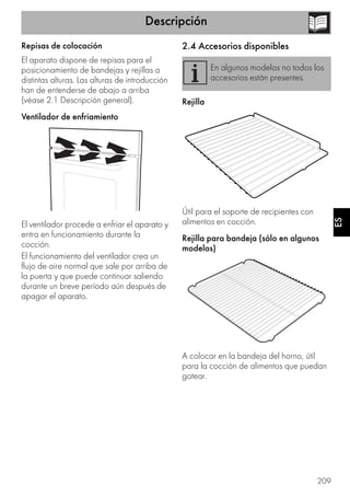 Descripción
209
ES
Repisas de colocación
El aparato dispone de repisas para el
posicionamiento de bandejas y rejillas a
distintas alturas. Las alturas de introducción
han de entenderse de abajo a arriba
(véase 2.1 Descripción general).
Ventilador de enfriamiento
El ventilador procede a enfriar el aparato y
entra en funcionamiento durante la
cocción.
El funcionamiento del ventilador crea un
flujo de aire normal que sale por arriba de
la puerta y que puede continuar saliendo
durante un breve período aún después de
apagar el aparato.
2.4 Accesorios disponibles
Rejilla
Útil para el soporte de recipientes con
alimentos en cocción.
Rejilla para bandeja (sólo en algunos
modelos)
A colocar en la bandeja del horno, útil
para la cocción de alimentos que puedan
gotear.
En algunos modelos no todos los
accesorios están presentes.
 