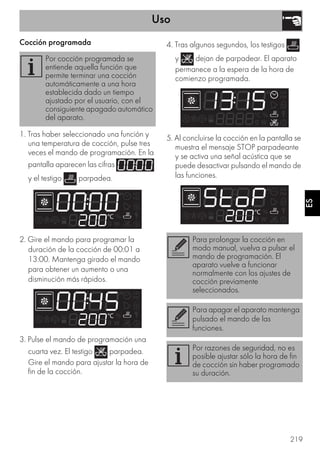 Uso
219
ES
Cocción programada
1. Tras haber seleccionado una función y
una temperatura de cocción, pulse tres
veces el mando de programación. En la
pantalla aparecen las cifras
y el testigo parpadea.
2. Gire el mando para programar la
duración de la cocción de 00:01 a
13:00. Mantenga girado el mando
para obtener un aumento o una
disminución más rápidos.
3. Pulse el mando de programación una
cuarta vez. El testigo parpadea.
Gire el mando para ajustar la hora de
fin de la cocción.
4. Tras algunos segundos, los testigos
y dejan de parpadear. El aparato
permanece a la espera de la hora de
comienzo programada.
5. Al concluirse la cocción en la pantalla se
muestra el mensaje STOP parpadeante
y se activa una señal acústica que se
puede desactivar pulsando el mando de
las funciones.
Por cocción programada se
entiende aquella función que
permite terminar una cocción
automáticamente a una hora
establecida dado un tiempo
ajustado por el usuario, con el
consiguiente apagado automático
del aparato.
Para prolongar la cocción en
modo manual, vuelva a pulsar el
mando de programación. El
aparato vuelve a funcionar
normalmente con los ajustes de
cocción previamente
seleccionados.
Para apagar el aparato mantenga
pulsado el mando de las
funciones.
Por razones de seguridad, no es
posible ajustar sólo la hora de fin
de cocción sin haber programado
su duración.
 