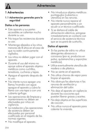 Advertencias
204
1 Advertencias
1.1 Advertencias generales para la
seguridad
Daños a las personas
• Este aparato y sus partes
accesibles se calientan mucho
durante su uso.
• No toque las resistencias durante
su uso.
• Mantenga alejados a los niños
menores de 8 años en el caso de
que no estén continuamente
vigilados.
• Los niños no deben jugar con el
aparato.
• Durante el uso del mismo no
apoye sobre el aparato objetos
metálicos como cuchillos,
tenedores, cucharas y tapas.
• Apague el aparato después de
su uso.
• No intente nunca apagar una
llama/incendio con agua:
apague el aparato y cubra la
llama con una tapa o con una
cubierta ignífuga.
• Las operaciones de limpieza y
mantenimiento no deben ser
efectuadas por niños sin
vigilancia.
• La instalación y las operaciones
de asistencia deben ser
efectuadas por personal
cualificado en el respeto de las
normas vigentes.
• No modifique el aparato.
• No introduzca objetos metálicos
puntiagudos (cubiertos o
utensilios) en las ranuras.
• No intente nunca reparar el
aparato personalmente o sin
acudir a un técnico cualificado.
• Si se dañara el cable de
alimentación eléctrica, póngase
inmediatamente en contacto con
el servicio de asistencia técnica
que se ocupará de sustituirlo.
Daños al aparato
• En las partes de vidrio no utilice
detergentes abrasivos o
corrosivos (por ej. productos en
polvo, quitamanchas y esponjitas
metálicas).
• Utilice eventualmente utensilios de
madera o de plástico.
• No se siente en el aparato.
• No utilice chorros de vapor para
limpiar el aparato.
• No obstruya las aberturas ni las
ranuras de ventilación y
eliminación del calor.
• No deje el aparato sin vigilancia
durante las cocciones que
puedan liberar grasas y aceites.
• No deje objetos en las superficies
de cocción.
• No utilice nunca el aparato para
calentar la vivienda.
 