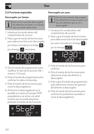 Uso
222
3.6 Funciones especiales
Descongelar por tiempo
1. Introduzca la comida dentro del
compartimento de cocción.
2. Pulse y gire el mando de las funciones
para seleccionar la función descongelar
por tiempo marcada por el testigo y
por el testigo intermitente.
3. Gire el mando de programación para
modificar el valor de la duración (de 1
minuto a 13 horas).
4. Pulse el mando de programación para
confirmar los datos introducidos.
5. Pulse el mando de las funciones para
iniciar la descongelación.
6. Al terminar la descongelación en la
pantalla se muestra el mensaje STOP
parpadeante y se activa una señal
acústica que se puede desactivar
pulsando el mando de las funciones.
Descongelar por peso
1. Introduzca la comida dentro del
compartimento de cocción.
2. Pulse y gire el mando de las funciones
para seleccionar la función descongelar
por peso marcada por el testigo y
por el mensaje .
3. Pulse el mando de las funciones para
confirmar.
4. Gire el mando de las funciones para
seleccionar el tipo de alimento a
descongelar.
5. Pulse y gire el mando de programación
para seleccionar el peso (en gramos)
del alimento a descongelar.
6. Pulse el mando de las funciones para
confirmar los parámetros ajustados e
iniciar la descongelación.
Esta función permite descongelar
los alimentos en base a un tiempo
que se puede seleccionar.
Esta función permite descongelar
los alimentos en base al peso y al
tipo de alimento que se va a
descongelar.
 