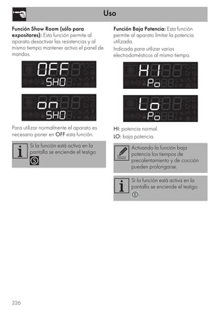 Uso
226
Función Show Room (sólo para
expositores): Esta función permite al
aparato desactivar las resistencias y al
mismo tiempo mantener activo el panel de
mandos.
Para utilizar normalmente el aparato es
necesario poner en OFF esta función.
Función Baja Potencia: Esta función
permite al aparato limitar la potencia
utilizada.
Indicada para utilizar varios
electrodomésticos al mismo tiempo.
HI: potencia normal.
LO: baja potencia.
Si la función está activa en la
pantalla se enciende el testigo
.
Activando la función baja
potencia los tiempos de
precalentamiento y de cocción
pueden prolongarse.
Si la función está activa en la
pantalla se enciende el testigo
.
 