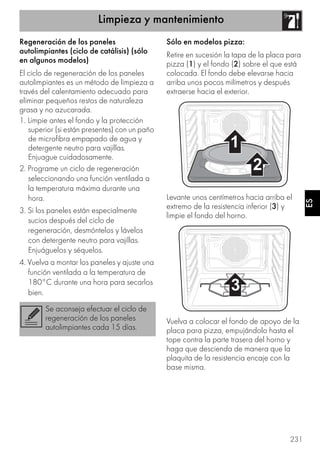 Limpieza y mantenimiento
231
ES
Regeneración de los paneles
autolimpiantes (ciclo de catálisis) (sólo
en algunos modelos)
El ciclo de regeneración de los paneles
autolimpiantes es un método de limpieza a
través del calentamiento adecuado para
eliminar pequeños restos de naturaleza
grasa y no azucarada.
1. Limpie antes el fondo y la protección
superior (si están presentes) con un paño
de microfibra empapado de agua y
detergente neutro para vajillas.
Enjuague cuidadosamente.
2. Programe un ciclo de regeneración
seleccionando una función ventilada a
la temperatura máxima durante una
hora.
3. Si los paneles están especialmente
sucios después del ciclo de
regeneración, desmóntelos y lávelos
con detergente neutro para vajillas.
Enjuáguelos y séquelos.
4. Vuelva a montar los paneles y ajuste una
función ventilada a la temperatura de
180°C durante una hora para secarlos
bien.
Sólo en modelos pizza:
Retire en sucesión la tapa de la placa para
pizza (1) y el fondo (2) sobre el que está
colocada. El fondo debe elevarse hacia
arriba unos pocos milímetros y después
extraerse hacia el exterior.
Levante unos centímetros hacia arriba el
extremo de la resistencia inferior (3) y
limpie el fondo del horno.
Vuelva a colocar el fondo de apoyo de la
placa para pizza, empujándolo hasta el
tope contra la parte trasera del horno y
haga que descienda de manera que la
plaquita de la resistencia encaje con la
base misma.
Se aconseja efectuar el ciclo de
regeneración de los paneles
autolimpiantes cada 15 días.
 