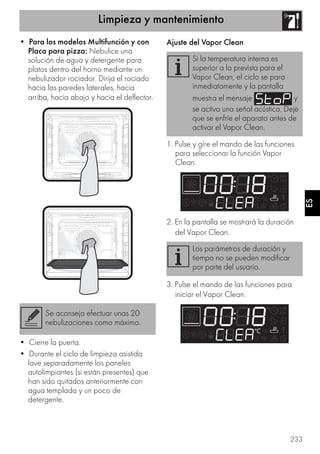 Limpieza y mantenimiento
233
ES
• Para los modelos Multifunción y con
Placa para pizza: Nebulice una
solución de agua y detergente para
platos dentro del horno mediante un
nebulizador rociador. Dirija el rociado
hacia las paredes laterales, hacia
arriba, hacia abajo y hacia el deflector.
• Cierre la puerta.
• Durante el ciclo de limpieza asistida
lave separadamente los paneles
autolimpiantes (si están presentes) que
han sido quitados anteriormente con
agua templada y un poco de
detergente.
Ajuste del Vapor Clean
1. Pulse y gire el mando de las funciones
para seleccionar la función Vapor
Clean.
2. En la pantalla se mostrará la duración
del Vapor Clean.
3. Pulse el mando de las funciones para
iniciar el Vapor Clean.
Se aconseja efectuar unas 20
nebulizaciones como máximo.
Si la temperatura interna es
superior a la prevista para el
Vapor Clean, el ciclo se para
inmediatamente y la pantalla
muestra el mensaje y
se activa una señal acústica. Deje
que se enfríe el aparato antes de
activar el Vapor Clean.
Los parámetros de duración y
tiempo no se pueden modificar
por parte del usuario.
 