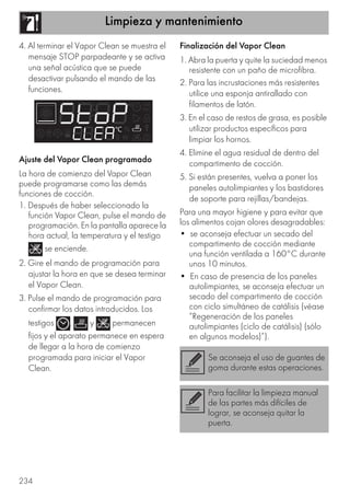 Limpieza y mantenimiento
234
4. Al terminar el Vapor Clean se muestra el
mensaje STOP parpadeante y se activa
una señal acústica que se puede
desactivar pulsando el mando de las
funciones.
Ajuste del Vapor Clean programado
La hora de comienzo del Vapor Clean
puede programarse como las demás
funciones de cocción.
1. Después de haber seleccionado la
función Vapor Clean, pulse el mando de
programación. En la pantalla aparece la
hora actual, la temperatura y el testigo
se enciende.
2. Gire el mando de programación para
ajustar la hora en que se desea terminar
el Vapor Clean.
3. Pulse el mando de programación para
confirmar los datos introducidos. Los
testigos , y permanecen
fijos y el aparato permanece en espera
de llegar a la hora de comienzo
programada para iniciar el Vapor
Clean.
Finalización del Vapor Clean
1. Abra la puerta y quite la suciedad menos
resistente con un paño de microfibra.
2. Para las incrustaciones más resistentes
utilice una esponja antirallado con
filamentos de latón.
3. En el caso de restos de grasa, es posible
utilizar productos específicos para
limpiar los hornos.
4. Elimine el agua residual de dentro del
compartimento de cocción.
5. Si están presentes, vuelva a poner los
paneles autolimpiantes y los bastidores
de soporte para rejillas/bandejas.
Para una mayor higiene y para evitar que
los alimentos cojan olores desagradables:
• se aconseja efectuar un secado del
compartimento de cocción mediante
una función ventilada a 160°C durante
unos 10 minutos.
• En caso de presencia de los paneles
autolimpiantes, se aconseja efectuar un
secado del compartimento de cocción
con ciclo simultáneo de catálisis (véase
“Regeneración de los paneles
autolimpiantes (ciclo de catálisis) (sólo
en algunos modelos)”).
Se aconseja el uso de guantes de
goma durante estas operaciones.
Para facilitar la limpieza manual
de las partes más difíciles de
lograr, se aconseja quitar la
puerta.
 