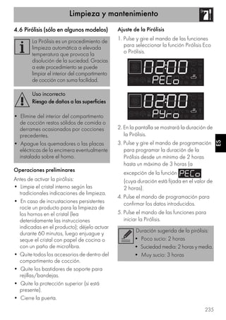 Limpieza y mantenimiento
235
ES
4.6 Pirólisis (sólo en algunos modelos)
Operaciones preliminares
Antes de activar la pirólisis:
• Limpie el cristal interno según las
tradicionales indicaciones de limpieza.
• En caso de incrustaciones persistentes
rocíe un producto para la limpieza de
los hornos en el cristal (lea
detenidamente las instrucciones
indicadas en el producto); déjelo actuar
durante 60 minutos, luego enjuague y
seque el cristal con papel de cocina o
con un paño de microfibra.
• Quite todos los accesorios de dentro del
compartimento de cocción.
• Quite los bastidores de soporte para
rejillas/bandejas.
• Quite la protección superior (si está
presente).
• Cierre la puerta.
Ajuste de la Pirólisis
1. Pulse y gire el mando de las funciones
para seleccionar la función Pirólisis Eco
o Pirólisis.
2. En la pantalla se mostrará la duración de
la Pirólisis.
3. Pulse y gire el mando de programación
para programar la duración de la
Pirólisis desde un mínimo de 2 horas
hasta un máximo de 3 horas (a
excepción de la función
(cuya duración está fijada en el valor de
2 horas).
4. Pulse el mando de programación para
confirmar los datos introducidos.
5. Pulse el mando de las funciones para
iniciar la Pirólisis.
La Pirólisis es un procedimiento de
limpieza automática a elevada
temperatura que provoca la
disolución de la suciedad. Gracias
a este procedimiento se puede
limpiar el interior del compartimento
de cocción con suma facilidad.
Uso incorrecto
Riesgo de daños a las superficies
• Elimine del interior del compartimento
de cocción restos sólidos de comida o
derrames ocasionados por cocciones
precedentes.
• Apague los quemadores o las placas
eléctricas de la encimera eventualmente
instalada sobre el horno.
Duración sugerida de la pirólisis:
• Poco sucio: 2 horas
• Suciedad media: 2 horas y media.
• Muy sucio: 3 horas
 
