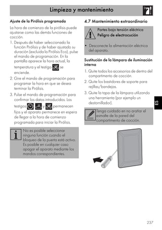 Limpieza y mantenimiento
237
ES
Ajuste de la Pirólisis programada
La hora de comienzo de la pirólisis puede
ajustarse como las demás funciones de
cocción.
1. Después de haber seleccionado la
función Pirólisis y de haber ajustado su
duración (excluida la Pirólisis Eco), pulse
el mando de programación. En la
pantalla aparece la hora actual, la
temperatura y el testigo se
enciende.
2. Gire el mando de programación para
programar la hora en que se desea
terminar la Pirólisis.
3. Pulse el mando de programación para
confirmar los datos introducidos. Los
testigos , y permanecen
fijos y el aparato permanece en espera
de llegar a la hora de comienzo
programada para iniciar la Pirólisis.
4.7 Mantenimiento extraordinario
Sustitución de la lámpara de iluminación
interna
1. Quite todos los accesorios de dentro del
compartimento de cocción.
2. Quite los bastidores de soporte para
rejillas/bandejas.
3. Quite la tapa de la lámpara utilizando
una herramienta (por ejemplo un
destornillador).
No es posible seleccionar
ninguna función cuando el
bloqueo de la puerta está activo.
Es posible en cualquier caso
apagar el aparato mediante los
mandos correspondientes.
Partes bajo tensión eléctrica
Peligro de electrocución
• Desconecte la alimentación eléctrica
del aparato.
Tenga cuidado en no arañar el
esmalte de la pared del
compartimento de cocción.
 