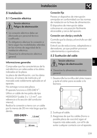 Instalación
239
ES
5 Instalación
5.1 Conexión eléctrica
Informaciones generales
Compruebe que las características de la
red eléctrica son adecuadas a los datos
indicados en la placa.
La placa de identificación, con los datos
técnicos, el número de matrícula y el
marcado está visiblemente aplicada en el
aparato.
No extraiga nunca esta placa.
El aparato funciona a 220-240 V~.
Utilice un cable de tres polos de tipo
H05V2V2-F (cable 3 x 1,5 mm2, con
referencia a la sección del conductor
interno).
Realice la conexión a tierra con un cable
por lo menos de 20 mm más largo que los
demás.
Conexión fija
Prevea un dispositivo de interrupción
omnipolar en conformidad con las normas
de instalación en la línea de alimentación.
El dispositivo de interrupción debe
colocarse en una posición fácilmente
alcanzable y cerca del aparato.
Conexión con clavija y enchufe
Controle que la clavija y el enchufe son del
mismo tipo.
Evite el uso de reducciones, adaptadores o
derivadores, ya que podrían provocar
calentamientos o quemaduras.
5.2 Sustitución del cable
1. Desatornille los tornillos del cárter trasero
y quite el cárter para acceder a la
bornera.
2. Sustituya el cable.
3. Asegúrese de que los cables (horno o
posible placa de cocción) sigan el
trayecto más adecuado, con el fin de
evitar cualquier contacto con el aparato.
Tensión eléctrica
Peligro de electrocución
• La conexión eléctrica debe ser
efectuada por personal técnico
cualificado.
• Es obligatorio efectuar la conexión a
tierra según las modalidades referidas
en las normas de seguridad de la
instalación eléctrica.
• Desactive la alimentación eléctrica
general.
Tensión eléctrica
Peligro de electrocución
• Desactive la alimentación eléctrica
general.
 