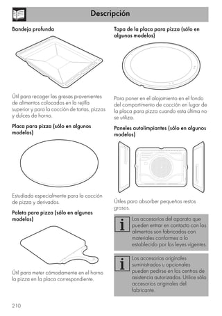 Descripción
210
Bandeja profunda
Útil para recoger las grasas provenientes
de alimentos colocados en la rejilla
superior y para la cocción de tartas, pizzas
y dulces de horno.
Placa para pizza (sólo en algunos
modelos)
Estudiada especialmente para la cocción
de pizza y derivados.
Paleta para pizza (sólo en algunos
modelos)
Útil para meter cómodamente en el horno
la pizza en la placa correspondiente.
Tapa de la placa para pizza (sólo en
algunos modelos)
Para poner en el alojamiento en el fondo
del compartimento de cocción en lugar de
la placa para pizza cuando esta última no
se utiliza.
Paneles autolimpiantes (sólo en algunos
modelos)
Útiles para absorber pequeños restos
grasos.
Los accesorios del aparato que
pueden entrar en contacto con los
alimentos son fabricados con
materiales conformes a lo
establecido por las leyes vigentes.
Los accesorios originales
suministrados u opcionales
pueden pedirse en los centros de
asistencia autorizados. Utilice sólo
accesorios originales del
fabricante.
 