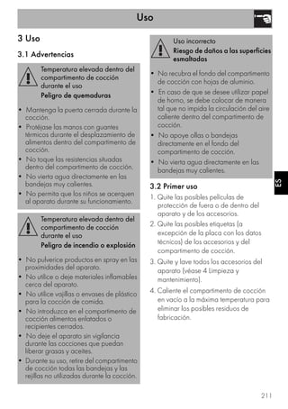 Uso
211
ES
3 Uso
3.1 Advertencias
3.2 Primer uso
1. Quite las posibles películas de
protección de fuera o de dentro del
aparato y de los accesorios.
2. Quite las posibles etiquetas (a
excepción de la placa con los datos
técnicos) de los accesorios y del
compartimento de cocción.
3. Quite y lave todos los accesorios del
aparato (véase 4 Limpieza y
mantenimiento).
4. Caliente el compartimento de cocción
en vacío a la máxima temperatura para
eliminar los posibles residuos de
fabricación.
Temperatura elevada dentro del
compartimento de cocción
durante el uso
Peligro de quemaduras
• Mantenga la puerta cerrada durante la
cocción.
• Protéjase las manos con guantes
térmicos durante el desplazamiento de
alimentos dentro del compartimento de
cocción.
• No toque las resistencias situadas
dentro del compartimento de cocción.
• No vierta agua directamente en las
bandejas muy calientes.
• No permita que los niños se acerquen
al aparato durante su funcionamiento.
Temperatura elevada dentro del
compartimento de cocción
durante el uso
Peligro de incendio o explosión
• No pulverice productos en spray en las
proximidades del aparato.
• No utilice o deje materiales inflamables
cerca del aparato.
• No utilice vajillas o envases de plástico
para la cocción de comida.
• No introduzca en el compartimento de
cocción alimentos enlatados o
recipientes cerrados.
• No deje el aparato sin vigilancia
durante las cocciones que puedan
liberar grasas y aceites.
• Durante su uso, retire del compartimento
de cocción todas las bandejas y las
rejillas no utilizadas durante la cocción.
Uso incorrecto
Riesgo de daños a las superficies
esmaltadas
• No recubra el fondo del compartimento
de cocción con hojas de aluminio.
• En caso de que se desee utilizar papel
de horno, se debe colocar de manera
tal que no impida la circulación del aire
caliente dentro del compartimento de
cocción.
• No apoye ollas o bandejas
directamente en el fondo del
compartimento de cocción.
• No vierta agua directamente en las
bandejas muy calientes.
 