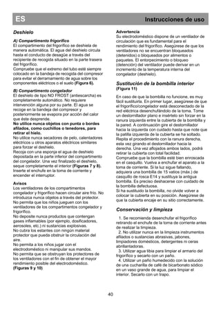 ES Instrucciones de uso
40
Deshielo
A) Compartimento frigorífico
El compartimento del frigorífico se deshiela de
manera automática. El agua del deshielo circula
hasta el conducto de desagüe a través del
recipiente de recogida situado en la parte trasera
del frigorífico.
Compruebe que el extremo del tubo esté siempre
colocado en la bandeja de recogida del compresor
para evitar el derramamiento de agua sobre los
componentes eléctricos o el suelo (Figura 6).
B) Compartimento congelador
El deshielo de tipo NO FROST (antiescarcha) es
completamente automático. No requiere
intervención alguna por su parte. El agua se
recoge en la bandeja del compresor y
posteriormente se evapora por acción del calor
que éste desprende.
No utilice nunca objetos con punta o bordes
afilados, como cuchillos o tenedores, para
retirar el hielo.
No utilice nunca secadores de pelo, calentadores
eléctricos u otros aparatos eléctricos similares
para forzar el deshielo.
Recoja con una esponja el agua de deshielo
depositada en la parte inferior del compartimento
del congelador. Una vez finalizado el deshielo,
seque completamente el interior (Figuras 7 y 8).
Inserte el enchufe en la toma de corriente y
encender el interruptor.
Avisos
Los ventiladores de los compartimentos
congelador y frigorífico hacen circular aire frío. No
introduzca nunca objetos a través del protector.
No permita que los niños jueguen con los
ventiladores de los compartimentos congelador y
frigorífico.
No deposite nunca productos que contengan
gases inflamables (por ejemplo, dosificadores,
aerosoles, etc.) ni sustancias explosivas.
No cubra los estantes con ningún material
protector que pueda obstruir la circulación del
aire.
No permita a los niños jugar con el
electrodoméstico ni manipular sus mandos.
No permita que se obstruyan los protectores de
los ventiladores con el fin de obtener el mayor
rendimiento posible del electrodoméstico.
(Figuras 9 y 10)
Advertencia
Su electrodoméstico dispone de un ventilador de
circulación que es fundamental para el
rendimiento del frigorífico. Asegúrese de que los
ventiladores no se encuentran bloqueados
(detenidos) o bloqueados por alimentos o
paquetes. El entorpecimiento o bloqueo
(detención) del ventilador puede derivar en un
incremento de la temperatura interna del
congelador (deshielo).
Sustitución de la bombilla interior
(Figura 11)
En caso de que la bombilla no funcione, es muy
fácil sustituirla. En primer lugar, asegúrese de que
el frigorífico/congelador está desconectado de la
red eléctrica desenchufándolo de la toma. Tome
un destornillador plano e insértelo sin forzar en la
ranura izquierda entre la cubierta de la bombilla y
la pared. A continuación gire el destornillador
hacia la izquierda con cuidado hasta que note que
la patilla izquierda de la cubierta se ha soltado.
Repita el procedimiento con la ranura derecha,
esta vez girando el destornillador hacia la
derecha. Una vez aflojados ambos lados, podrá
retirar la cubierta con total facilidad.
Compruebe que la bombilla esté bien enroscada
en el casquillo. Vuelva a enchufar el aparato a la
toma de corriente. Si la luz sigue fallando,
adquiera una bombilla de 15 vatios (máx.) de
casquillo de rosca E14 y sustituya la antigua
bombilla. Es preciso deshacerse con cuidado de
la bombilla defectuosa.
Si ha sustituido la bombilla, no olvide volver a
colocar la cubierta en su posición. Asegúrese de
que la cubierta encaje en su sitio correctamente.
Conservación y limpieza
1. Se recomienda desenchufar el frigorífico
retirando el enchufe de la toma de corriente antes
de realizar la limpieza.
2. No utilizar nunca en la limpieza instrumentos
afilados o sustancias abrasivas, jabones,
limpiadores domésticos, detergentes ni ceras
abrillantadoras.
3. Utilizar agua tibia para limpiar el armario del
frigorífico y secarlo con un paño.
4. Utilizar un paño humedecido con la solución
de una cucharilla de café de bicarbonato sódico
en un vaso grande de agua, para limpiar el
interior. Secarlo con un trapo.
 