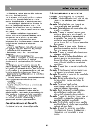 ES Instrucciones de uso
41
5. Asegurarse de que no entra agua en la caja
de control de la temperatura.
6. Si no se va a utilizar el frigorífico durante un
largo periodo, desenchufarlo, retirar toda la
comida, limpiarlo y dejar la puerta entreabierta.
7. Se recomienda pulir las piezas de metal del
producto (por ejemplo, la puerta exterior, los
laterales del armario) con una cera de silicona
(cera para coches) para proteger los acabados de
alta calidad.
8. El polvo acumulado en el condensador,
situado en la parte trasera del frigorífico, debe
retirarse una vez al año con un aspirador.
9. Comprobar regularmente los cierres
herméticos de la puerta para asegurarse de que
estén limpios y sin restos de alimentos.
10. Nunca:
• Limpiar el frigorífico con material inadecuado;
por ejemplo, productos derivados del petróleo.
• Exponerlo a altas temperaturas.
• Restregarlo, frotarlo, etc., con materiales
abrasivos.
11. Retirada la bandeja de la puerta:
• Para retirar la bandeja de la puerta, retirar todo
su contenido y, a continuación, empujar
simplemente la bandeja hacia arriba desde su
base.
12. Comprobar que el recipiente especial de
plástico de la parte posterior del frigorífico, que
recoge el agua del desescarchado, esté limpio en
todo momento. Si se desea retirar la bandeja para
limpiarla, seguir las instrucciones siguientes:
• Desenchufar el frigorífico retirando el enchufe de
la toma de corriente.
• Con unos alicates, ondular ligeramente el aro del
compresor para poder retirar la bandeja.
• Levantarlo.
• Limpiarlo y secarlo.
• Volver a colocarlo, invirtiendo la secuencia de
operaciones.
13. Si existe una capa excesiva de hielo,
eliminarla regularmente con el rascador de
plástico incluido. Las grandes acumulaciones de
hielo afectan al funcionamiento del congelador.
14. Para retirar un cajón, tirar de él tanto como
sea posible, inclinarlo hacia arriba y, a
continuación, extraerlo completamente.
Reposicionamiento de la puerta
Continúe en orden de número (figura 13).
Prácticas correctas e incorrectas
Correcto- Limpie el aparato con regularidad.
Correcto- Conservar la carne cruda y de ave bajo
los productos cocinados y los productos
lácteos.
Correcto- Retirar las hojas inservibles de las
verduras y limpiar toda suciedad.
Correcto- Dejar la lechuga, el repollo, el perejil y
la coliflor con el tallo.
Correcto- Envolver el queso primero en papel
resistente a la grasa y, a continuación, en
una bolsa de polietileno, sacando todo el
aire posible. Para obtener los mejores
resultados, sacar los alimentos del
compartimento del frigorífico una hora antes
de comerlos.
Correcto- Envolver la carne cruda y de ave en
polietileno o papel de aluminio sin apretar.
Esto evita que se sequen.
Correcto- Envolver el pescado y los despojos en
bolsas de polietileno.
Correcto- Envolver en bolsas de polietileno o en
papel de aluminio los alimentos que
desprendan olores fuertes o que se puedan
secar, o bien introducirlos en recipientes
herméticos.
Correcto- Envolver bien el pan para mantenerlo
fresco.
Correcto- Enfriar los vinos blancos, las cervezas
y el agua mineral antes de servirlas.
Correcto- Comprobar el contenido del congelador
de vez en cuando.
Correcto- Conservar los alimentos el menor
tiempo posible y cumpla sus fechas de
caducidad.
Correcto- Almacenar los alimentos
precongelados conforme a las instrucciones
proporcionadas en los envases.
Correcto- Elegir siempre alimentos frescos de
alta calidad y comprobar que estén
totalmente limpios antes de congelarlos.
Correcto- Preparar los alimentos frescos para su
congelación en pequeñas raciones para
garantizar su rápida congelación.
Correcto- Envolver todos los alimentos en papel de
aluminio o bolsas de polietileno para congelador,
haciendo salir todo el aire.
Correcto- Envolver los alimentos congelados
inmediatamente después de adquirirlos e
introducirlos en el congelador lo antes
posible.
 