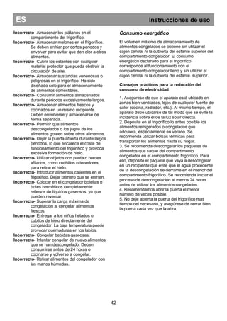 ES Instrucciones de uso
42
Incorrecto- Almacenar los plátanos en el
compartimento del frigorífico.
Incorrecto- Almacenar melones en el frigorífico.
Se deben enfriar por cortos periodos y
envolver para evitar que den olor a otros
alimentos.
Incorrecto- Cubrir los estantes con cualquier
material protector que pueda obstruir la
circulación de aire.
Incorrecto- Almacenar sustancias venenosas o
peligrosas en el frigorífico. Ha sido
diseñado sólo para el almacenamiento
de alimentos comestibles.
Incorrecto- Consumir alimentos almacenados
durante periodos excesivamente largos.
Incorrecto- Almacenar alimentos frescos y
cocinados en un mismo recipiente.
Deben envolverse y almacenarse de
forma separada.
Incorrecto- Permitir que alimentos
descongelados o los jugos de los
alimentos goteen sobre otros alimentos.
Incorrecto- Dejar la puerta abierta durante largos
periodos, lo que encarece el coste de
funcionamiento del frigorífico y provoca
excesiva formación de hielo.
Incorrecto- Utilizar objetos con punta o bordes
afilados, como cuchillos o tenedores,
para retirar el hielo.
Incorrecto- Introducir alimentos calientes en el
frigorífico. Dejar primero que se enfríen.
Incorrecto- Colocar en el congelador botellas o
botes herméticos completamente
rellenos de líquidos gaseosos, ya que
pueden reventar.
Incorrecto- Superar la carga máxima de
congelación al congelar alimentos
frescos.
Incorrecto- Entregar a los niños helados o
cubitos de hielo directamente del
congelador. La baja temperatura puede
provocar quemaduras en los labios.
Incorrecto- Congelar bebidas gaseosas.
Incorrecto- Intentar congelar de nuevo alimentos
que se han descongelado. Deben
consumirse antes de 24 horas o
cocinarse y volverse a congelar.
Incorrecto- Retirar alimentos del congelador con
las manos húmedas.
Consumo energético
El volumen máximo de almacenamiento de
alimentos congelados se obtiene sin utilizar el
cajón central ni la cubierta del estante superior del
compartimento congelador. El consumo
energético declarado para el frigorífico
corresponde al funcionamiento con el
compartimento congelador lleno y sin utilizar el
cajón central ni la cubierta del estante. superior.
Consejos prácticos para la reducción del
consumo de electricidad
1. Asegúrese de que el aparato esté ubicado en
zonas bien ventiladas, lejos de cualquier fuente de
calor (cocina, radiador, etc.). Al mismo tiempo, el
aparato debe ubicarse de tal modo que se evite la
incidencia sobre él de la luz solar directa.
2. Deposite en el frigorífico lo antes posible los
alimentos refrigerados o congelados que
adquiera, especialmente en verano. Se
recomienda utilizar bolsas térmicas para
transportar los alimentos hasta su hogar.
3. Se recomienda descongelar los paquetes de
alimentos que saque del compartimento
congelador en el compartimento frigorífico. Para
ello, deposite el paquete que vaya a descongelar
en un recipiente que evite que el agua procedente
de la descongelación se derrame en el interior del
compartimento frigorífico. Se recomienda iniciar el
proceso de descongelación al menos 24 horas
antes de utilizar los alimentos congelados.
4. Recomendamos abrir la puerta el menor
número de veces posible.
5. No deje abierta la puerta del frigorífico más
tiempo del necesario, y asegúrese de cerrar bien
la puerta cada vez que la abra.
 