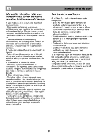 ES Instrucciones de uso
43
Resolución de problemas
Si el frigorífico no funciona al conectarlo,
comprobar:
• Si se ha introducido correctamente el
enchufe en la toma de corriente y si la
alimentación eléctrica está activada. (Para
comprobar la alimentación eléctrica de la
toma de corriente, enchufe otro
electrodoméstico.)
• Si el fusible está fundido, si el automático ha
saltado o si el interruptor principal está
apagado.
• Si el control de temperatura está ajustado
correctamente.
• Si el nuevo enchufe está correctamente
cableado, en caso de que se haya
cambiado el enchufe.
Si el frigorífico sigue sin funcionar después de
las comprobaciones anteriores, ponerse en
contacto con el proveedor que lo suministró.
Asegurarse de que se realicen las
comprobaciones anteriores, ya que en caso
de que realmente no haya ninguna avería, el
proveedor puede exigirle sus gastos.
Información referente al ruido y las
vibraciones que pueden producirse
durante el funcionamiento del aparato
1. Este ruido puede ir en aumento durante el
funcionamiento.
- El compresor del aparato se enciende
periódicamente para mantener las temperaturas
en los valores fijados. El ruido que produce el
compresor es más fuerte al inicio, mientras que
cuando el compresos se detiene puede oírse un
clic.
- Las características de rendimiento y
funcionamiento del aparato pueden cambiar en
función de las variaciones de la temperatura
ambiente. Tales cambios deben considerarse
normales.
2. Ruidos parecidos al flujo o la pulverización de
líquidos
- Estos ruidos están causados por el flujo del
refrigerante en el circuito del aparato y deben
atribuirse a los principios de funcionamiento del
mismo.
3. Ruido similar al soplido del viento.
- Este ruido lo provoca el ventilador (o
ventiladores) del frigorífico. Estos ventiladores
ayudan a refrigerar de forma eficiente el frigorífico.
Este ruido es normal, no se trata de ningún
defecto.
4. Otras vibraciones o ruidos.
- El nivel de ruido y vibraciones puede estar
causado por el tipo y las características del piso
sobre el que descansa el aparato. Asegúrese de
que el piso no presente desniveles importantes y
de que pueda soportar el peso del aparato (si se
trata de un piso flexible).
- Los objetos depositados sobre el frigorífico son
otra fuente de ruido y vibraciones. Tales objetos
deberán retirarse del aparato
- Ruidos provocados por botellas y recipientes
depositados sobre el frigorífico en contacto entre
ellos. En tales casos, separe las botellas y
recipientes de modo que haya un pequeño
espacio entre ellos.
 