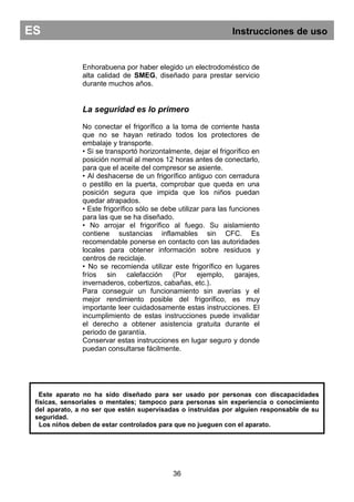 Enhorabuena por haber elegido un electrodoméstico de
alta calidad de SMEG, diseñado para prestar servicio
durante muchos años.
La seguridad es lo primero
No conectar el frigorífico a la toma de corriente hasta
que no se hayan retirado todos los protectores de
embalaje y transporte.
• Si se transportó horizontalmente, dejar el frigorífico en
posición normal al menos 12 horas antes de conectarlo,
para que el aceite del compresor se asiente.
• Al deshacerse de un frigorífico antiguo con cerradura
o pestillo en la puerta, comprobar que queda en una
posición segura que impida que los niños puedan
quedar atrapados.
• Este frigorífico sólo se debe utilizar para las funciones
para las que se ha diseñado.
• No arrojar el frigorífico al fuego. Su aislamiento
contiene sustancias inflamables sin CFC. Es
recomendable ponerse en contacto con las autoridades
locales para obtener información sobre residuos y
centros de reciclaje.
• No se recomienda utilizar este frigorífico en lugares
fríos sin calefacción (Por ejemplo, garajes,
invernaderos, cobertizos, cabañas, etc.).
Para conseguir un funcionamiento sin averías y el
mejor rendimiento posible del frigorífico, es muy
importante leer cuidadosamente estas instrucciones. El
incumplimiento de estas instrucciones puede invalidar
el derecho a obtener asistencia gratuita durante el
periodo de garantía.
Conservar estas instrucciones en lugar seguro y donde
puedan consultarse fácilmente.
36
ES Instrucciones de uso
Este aparato no ha sido diseñado para ser usado por personas con discapacidades
físicas, sensoriales o mentales; tampoco para personas sin experiencia o conocimiento
del aparato, a no ser que estén supervisadas o instruidas por alguien responsable de su
seguridad.
Los niños deben de estar controlados para que no jueguen con el aparato.
 