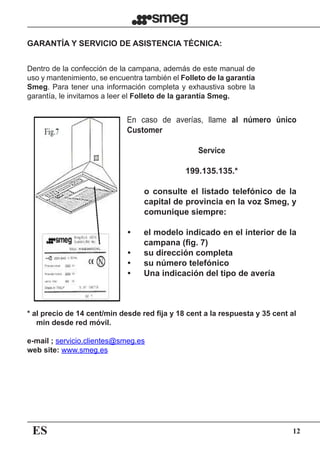 ES 12
GARANTÍA Y SERVICIO DE ASISTENCIA TÉCNICA:
Dentro de la confección de la campana, además de este manual de
uso y mantenimiento, se encuentra también el Folleto de la garantía
Smeg. Para tener una información completa y exhaustiva sobre la
garantía, le invitamos a leer el Folleto de la garantía Smeg.
* al precio de 14 cent/min desde red fija y 18 cent a la respuesta y 35 cent al
min desde red móvil.
e-mail ; servicio.clientes@smeg.es
web site: www.smeg.es
En caso de averías, llame al número único
Customer
Service
199.135.135.*
o consulte el listado telefónico de la
capital de provincia en la voz Smeg, y
comunique siempre:
•	 el modelo indicado en el interior de la
campana (fig. 7)
•	 su dirección completa
•	 su número telefónico
•	 Una indicación del tipo de avería
 