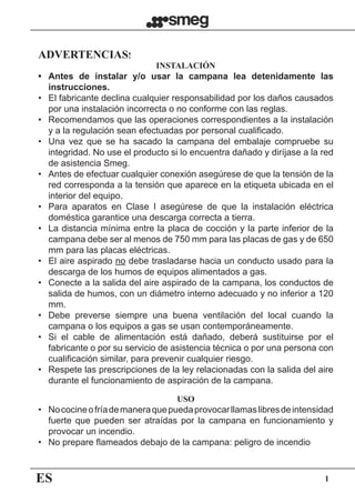 ES 1
ADVERTENCIAS!
INSTALACIÓN
•	 Antes de instalar y/o usar la campana lea detenidamente las
instrucciones.
•	 El fabricante declina cualquier responsabilidad por los daños causados
por una instalación incorrecta o no conforme con las reglas.
•	 Recomendamos que las operaciones correspondientes a la instalación
y a la regulación sean efectuadas por personal cualificado.
•	 Una vez que se ha sacado la campana del embalaje compruebe su
integridad. No use el producto si lo encuentra dañado y diríjase a la red
de asistencia Smeg.
•	 Antes de efectuar cualquier conexión asegúrese de que la tensión de la
red corresponda a la tensión que aparece en la etiqueta ubicada en el
interior del equipo.
•	 Para aparatos en Clase I asegúrese de que la instalación eléctrica
doméstica garantice una descarga correcta a tierra.
•	 La distancia mínima entre la placa de cocción y la parte inferior de la
campana debe ser al menos de 750 mm para las placas de gas y de 650
mm para las placas eléctricas.
•	 El aire aspirado no debe trasladarse hacia un conducto usado para la
descarga de los humos de equipos alimentados a gas.
•	 Conecte a la salida del aire aspirado de la campana, los conductos de
salida de humos, con un diámetro interno adecuado y no inferior a 120
mm.
•	 Debe preverse siempre una buena ventilación del local cuando la
campana o los equipos a gas se usan contemporáneamente.
•	 Si el cable de alimentación está dañado, deberá sustituirse por el
fabricante o por su servicio de asistencia técnica o por una persona con
cualificación similar, para prevenir cualquier riesgo.
•	 Respete las prescripciones de la ley relacionadas con la salida del aire
durante el funcionamiento de aspiración de la campana.
USO
•	 Nococineofríademaneraquepuedaprovocarllamaslibresdeintensidad
fuerte que pueden ser atraídas por la campana en funcionamiento y
provocar un incendio.
•	 No prepare flameados debajo de la campana: peligro de incendio
 
