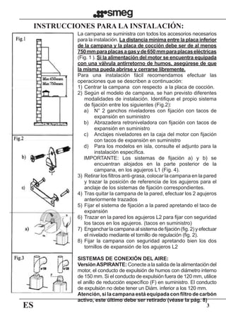 ES 3
	 INSTRUCCIONES PARA LA INSTALACIÓN:
La campana se suministra con todos los accesorios necesarios
para la instalación. La distancia mínima entre la placa inferior
de la campana y la placa de cocción debe ser de al menos
750mmparaplacasagasyde650mmparaplacaseléctricas
(Fig. 1 ). Si la alimentación del motor se encuentra equipada
con una válvula antirretorno de humos, asegúrese de que
la misma pueda abrirse y cerrarse libremente.
Para una instalación fácil recomendamos efectuar las
operaciones que se describen a continuación:
1)	Centrar la campana  con respecto  a la placa de cocción.
2)	Según el modelo de campana, se han previsto diferentes
modalidades de instalación. Identifique el propio sistema
de fijación entre los siguientes (Fig.2):
a)	 N° 2 ganchos niveladores con fijación con tacos de
expansión en suministro
b)	 Abrazadera retroniveladora con fijación con tacos de
expansión en suministro
c)	 Anclajes niveladores en la caja del motor con fijación
con tacos de expansión en suministro
d)	 Para los modelos en isla, consulte el adjunto para la
instalación específica.
IMPORTANTE: Los sistemas de fijación a) y b) se
encuentran alojados en la parte posterior de la
campana, en los agujeros L1 (Fig. 4).
3)	Retirar los filtros anti-grasa, colocar la campana en la pared
y trazar la posición de referencia de los agujeros para el
anclaje de los sistemas de fijación correspondientes.
4)	Tras quitar la campana de la pared, efectuar los 2 agujeros
anteriormente trazados
5)	Fijar el sistema de fijación a la pared apretando el taco de
expansión
6)	Trazar en la pared los agujeros L2 para fijar con seguridad
los tacos en los agujeros. (tacos en suministro)
7)	 Enganchar la campana al sistema de fijación (fig. 2) y efectuar
el nivelado mediante el tornillo de regulación (fig. 2).
8)	Fijar la campana con seguridad apretando bien los dos
tornillos de expansión de los agujeros L2
SISTEMAS DE CONEXIÓN DEL AIRE:
VersiónASPIRANTE: Conecte a la salida de la alimentación del
motor, el conducto de expulsión de humos con diámetro interno
de 150 mm. Si el conducto de expulsión fuera de 120 mm, utilice
el anillo de reducción específico (F) en suministro. El conducto
de expulsión no debe tener un Diám. inferior a los 120 mm.
Atención, si la campana está equipada con filtro de carbón
activo, este último debe ser retirado (véase la pág. 8)
 