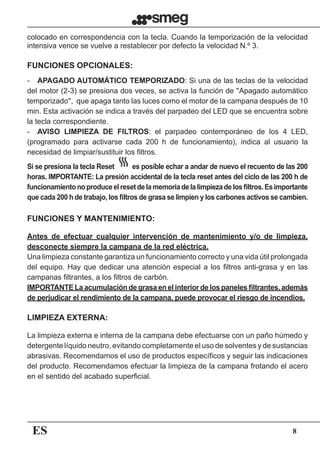 ES 8
colocado en correspondencia con la tecla. Cuando la temporización de la velocidad
intensiva vence se vuelve a restablecer por defecto la velocidad N.º 3.
Antes de efectuar cualquier intervención de mantenimiento y/o de limpieza,
desconecte siempre la campana de la red eléctrica.
Una limpieza constante garantiza un funcionamiento correcto y una vida útil prolongada
del equipo. Hay que dedicar una atención especial a los filtros anti-grasa y en las
campanas filtrantes, a los filtros de carbón.
IMPORTANTE La acumulación de grasa en el interior de los paneles filtrantes, además
de perjudicar el rendimiento de la campana, puede provocar el riesgo de incendios.
La limpieza externa e interna de la campana debe efectuarse con un paño húmedo y
detergente líquido neutro, evitando completamente el uso de solventes y de sustancias
abrasivas. Recomendamos el uso de productos específicos y seguir las indicaciones
del producto. Recomendamos efectuar la limpieza de la campana frotando el acero
en el sentido del acabado superficial.
-	 APAGADO AUTOMÁTICO TEMPORIZADO: Si una de las teclas de la velocidad
del motor (2-3) se presiona dos veces, se activa la función de ''Apagado automático
temporizado'',  que apaga tanto las luces como el motor de la campana después de 10
min. Esta activación se indica a través del parpadeo del LED que se encuentra sobre
la tecla correspondiente.
-	 AVISO LIMPIEZA DE FILTROS: el parpadeo contemporáneo de los 4 LED,
(programado para activarse cada 200 h de funcionamiento), indica al usuario la
necesidad de limpiar/sustituir los filtros.
Si se presiona la tecla Reset es posible echar a andar de nuevo el recuento de las 200
horas. IMPORTANTE: La presión accidental de la tecla reset antes del ciclo de las 200 h de
funcionamientonoproduceelresetdelamemoriadelalimpiezadelosfiltros.Esimportante
que cada 200 h de trabajo, los filtros de grasa se limpien y los carbones activos se cambien.
FUNCIONES OPCIONALES:
FUNCIONES Y MANTENIMIENTO:
LIMPIEZA EXTERNA:
 