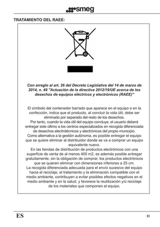 ES 11
Con arreglo al art. 26 del Decreto Legislativo del 14 de marzo de
2014, n. 49 ''Actuación de la directiva 2012/19/UE acerca de los
desechos de equipos eléctricos y electrónicos (RAEE)''
TRATAMIENTO DEL RAEE:
El símbolo del contenedor barrado que aparece en el equipo o en la
confección, indica que el producto, al concluir la vida útil, debe ser
eliminado por separado del resto de los desechos.
Por tanto, cuando la vida útil del equipo concluye, el usuario deberá
entregar este último a los centros especializados en recogida diferenciada
de desechos electrotécnicos y electrónicos del propio municipio.
Como alternativa a la gestión autónoma, es posible entregar el equipo
que se quiere eliminar al distribuidor donde se va a comprar un equipo
equivalente nuevo.
En las tiendas de distribución de productos electrónicos con una
superficie de venta de al menos 400 m2, es además posible entregar
gratuitamente, sin la obligación de comprar, los productos electrónicos
que se quieren eliminar con dimensiones inferiores a 25 cm.  
La recogida diferenciada adecuada para el envío sucesivo del equipo
hacia el reciclaje, el tratamiento y la eliminación compatible con el
medio ambiente, contribuyen a evitar posibles efectos negativos en el
medio ambiente y en la salud, y favorece la reutilización y/o reciclaje
de los materiales que componen el equipo.
 