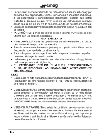 ES 2
•	 La campana puede ser utilizada por niños de edad inferior a 8 años y por
personas con capacidades físicas, sensoriales o mentales reducidas,
o sin experiencia o conocimientos necesarios, siempre que estén
vigiladas o después de que hayan recibido las instrucciones relativas
al uso seguro del equipo y a la comprensión de los peligros inherentes.
•	 Los niños deben estar vigilados para asegurarse de que no jueguen con
el equipo.
•	 “ATENCIÓN: Las partes accesibles pueden ponerse muy calientes si se
utilizan con los equipos de cocción”
MANTENIMIENTO
•	 Antes de efectuar todas las operaciones de mantenimiento o limpieza,
desconecte el equipo de la red eléctrica.
•	 Efectúe un mantenimiento escrupuloso y apropiado de los filtros con la
frecuencia recomendada por el fabricante.
•	 Para la limpieza de las superficies de la campana basta usar un paño
húmedo y detergente líquido neutro.
•	 La limpieza y el mantenimiento que debe efectuar el usuario no deben
realizarse por niños sin vigilancia;
•	 EL FABRICANTE DECLINA CUALQUIER RESPONSABILIDAD
SI NO SE RESPETAN LAS INDICACIONES ANTERIORMENTE
MENCIONADAS.
USO:
•	 EsteequipohasidodiseñadoparaserusadocomocampanaASPIRANTE
(evacuación del aire hacia el exterior) o  FILTRANTE (recirculación del
aire hacia el interior).
•	 VERSIÓNASPIRANTE: Para montar la campana en la versión aspirante,
basta conectar la alimentación del motor a través de un tubo rígido
o flexible con un diámetro interno adecuado y no inferior a 120 mm,
directamente a la salida externa de evacuación de los vapores y olores.
	 IMPORTANTE Retire los posibles filtros antiolor de carbón activo.
•	 VERSIÓN FILTRANTE: Si no existe la posibilidad de evacuación hacia
el exterior, la campana puede montarse como filtrante. En esta versión
los filtros antiolor del carbón activo purifican el aire y los vapores, y
luego vuelven a salir hacia el ambiente a través de las rejillas laterales
de ventilación de la chimenea.
 