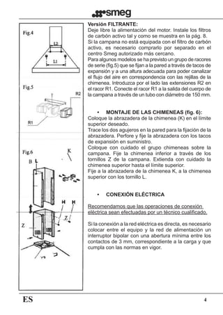 ES 4
Versión FILTRANTE:
Deje libre la alimentación del motor. Instale los filtros
de carbón activo tal y como se muestra en la pág. 8.
Si la campana no está equipada con el filtro de carbón
activo, es necesario comprarlo por separado en el
centro Smeg autorizado más cercano.
Para algunos modelos se ha previsto un grupo de racores
de serie (fig.5) que se fijan a la pared a través de tacos de
expansión y a una altura adecuada para poder canalizar
el flujo del aire en correspondencia con las rejillas de la
chimenea. Introduzca por el lado las extensiones R2 en
el racor R1. Conecte el racor R1 a la salida del cuerpo de
la campana a través de un tubo con diámetro de 150 mm.
	 •	 MONTAJE DE LAS CHIMENEAS (fig. 6):
Coloque la abrazadera de la chimenea (K) en el límite
superior deseado.
Trace los dos agujeros en la pared para la fijación de la
abrazadera. Perfore y fije la abrazadera con los tacos
de expansión en suministro.
Coloque con cuidado el grupo chimeneas sobre la
campana. Fije la chimenea inferior a través de los
tornillos Z de la campana. Extienda con cuidado la
chimenea superior hasta el límite superior.
Fije a la abrazadera de la chimenea K, a la chimenea
superior con los tornillo L.
	 •	 CONEXIÓN ELÉCTRICA
Recomendamos que las operaciones de conexión
eléctrica sean efectuadas por un técnico cualificado.
Si la conexión a la red eléctrica es directa, es necesario
colocar entre el equipo y la red de alimentación un
interruptor bipolar con una abertura mínima entre los
contactos de 3 mm, correspondiente a la carga y que
cumpla con las normas en vigor.
 