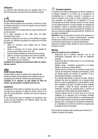 29
Utilización
La campana està diseñada para ser utilizada tanto en la
forma de extracciòn como para la forma filtrante de interior.
Versión aspirante
El vapor viene evacuado hacia el externo a traves de un tubo
de escape introducido en el laro de sujeccion que se encuntra
arriba de la campana.
El diametro del tubo de escape debe ser igual al diametro del
aro de sujección.
En la parte horizontal, el tubo debe tener una ligera
inclinación hacia el alto
Conectar la campana en los tubos y en los orificios de escape
de pared con diámetro equivalente a la salida del aire (brida
de empalme).
! Utilice un conducto cuya longitud sea la mínima
indispensable.
! Utilice un conducto con el menor número posible de
curvas (ángulo máximo de la curva: 90°).
! Evite los cambios drásticos en la sección del conducto
! Utilice un conducto cuyo interior sea lo más liso posible.
! El material del conducto debe estar aprobado de
conformidad con las normativas.
¡Cuidado! Si la campana está provista de filtro de carbón,
hay que sacarlo.
Versión filtrante
Se debe utilizar un filtro de carbón activo, disponible del
vuestro proveedor.El aire aspirado viene reciclado antes de
expulsarlo en el ambiente a través de la parrilla superior.
¡Cuidado! Si la campana no está dotada de filtro de
carbón, hay que pedirlo y montarlo antes del uso.
Instalación
La distancia mínima entre la superficie de cocción y la parte
más baja de la campana no debe ser inferior a 50cm en el
caso de cocinas electricas y de 65cm en el caso de cocinas a
gas o mixtas.
Si las instrucciones para la instalación del dispositivo para
cocinar con gas especifican una distancia mayor, hay que
tenerlo en consideración.
Conexión eléctrica
La tensión de red debe corresponder con tensión indicada en
la etiqueta colocada en el interior de la campana.Si es
suministrada con un enchufe, conectar la campana a un
enchufe conforme a las normas en vigor y colocarlo en una
zona accesible, aun después de la instalación. Si no es
suministrada con enchufe (conexión directa a la red) o clavija
y no es posible situarla en un lugar accesible, aun después de
la instalación, colocar un interruptor bipolar de acuerdo con
las normativas, para asegurarse la desconexión completa a la
red en el caso de la categoria de alta tensión III, conforme con
las reglas de instalación.
Atención! Antes de reconectar el circuito de la campana a la
red y de verificar el correcto funcionamiento, controlar
siempre que el cable de red fue montado correctamente.
La campana está provista de un cable de alimentación
especial; si el cable se daña, solicite uno nuevo al Servicio de
Asistencia Técnica.
Montaje
Antes de comenzar con la instalación:
• Asegurarse que el producto adquirido, sea de las
dimensiones apropiadas para la zona de instalación
escogida.
• Quitar el/los filtro/s al carbón activo (*) si es provisto (ver
el párrafo relativo).
Este/tos va/van montado/s nuevamente si se desea
utilizar la campana en versión filtrante.
• Verificar que en el interior de la campana no hayan (por
motivos de transportes) materiales suministrados ( como
por ejemplo bolsas con tornillos (*), garantias (*) etc,),
eventualmente quitarlos y conservarlos.
• Si es posible desconectar o quitar los muebles debajo y
alrededor del área de instalación de la campana para
tener una mejor accesibilidad a la / pared al/techo, donde
será instalada la campana. De todas maneras, proteger
los muebles y todas las partes necesarias para la
instalación. Escoger una superficie plana y cubrirla con
una protección donde apoyar las piezas metálicas.
• Verificar además que en la zona cerca de la zona de
instalación de la campana (con la campana montada)
sea disponible un enchufe eléctrico y una descarga para
el humo hacia el exterior (solo para la versión aspirante).
• Ejecutar todos los trabajos de mampostería necesarios (
ej.: instalación de una toma de corriente y/o agujero para
el pasaje del tubo de descarga).
Este modelo de campana esta disenado para encajar en un
meuble o cualquer otro soporte.
 