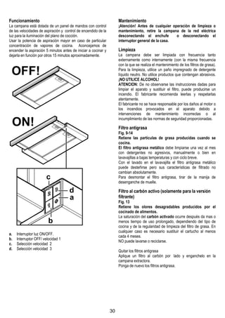 30
Funcionamiento
La campana está dotada de un panel de mandos con control
de las velocidades de aspiración y control de encendido de la
luz para la iluminación del plano de cocción.
Usar la potencia de aspiraciòn mayor en caso de particular
concentraciòn de vapores de cocina. Aconcejamos de
encender la aspiraciòn 5 minutos antes de iniciar a cocinar y
dejarla en funciòn por otros 15 minutos aproximadamente.
a. Interruptor luz ON/OFF.
b. Interruptor OFF/ velocidad 1
c. Selección velocidad 2
d. Selección velocidad 3
Mantenimiento
¡Atención! Antes de cualquier operación de limpieza o
mantenimiento, retire la campana de la red eléctrica
desconectando el enchufe o desconectando el
interruptor general de la casa.
Limpieza
La campana debe ser limpiada con frecuencia tanto
externamente como internamente (con la misma frecuencia
con la que se realiza el mantenimiento de los filtros de grasa).
Para la limpieza, utilice un paño impregnado de detergente
líquido neutro. No utilice productos que contengan abrasivos.
¡NO UTILICE ALCOHOL!
ATENCION: De no observarse las instrucciones dadas para
limpiar el aparato y sustituir el filtro, puede producirse un
incendio. El fabricante recomienda leerlas y respetarlas
atentamente.
El fabricante no se hace responsable por los daños al motor o
los incendios provocados en el aparato debido a
intervenciones de mantenimiento incorrectas o al
incumplimiento de las normas de seguridad proporcionadas.
Filtro antigrasa
Fig. 9-14
Retiene las partículas de grasa producidas cuando se
cocina.
El filtro antigrasa metálico debe limpiarse una vez al mes
con detergentes no agresivos, manualmente o bien en
lavavajillas a bajas temperaturas y con ciclo breve.
Con el lavado en el lavavajilla el filtro antigrasa metálico
puede desteñirse pero sus características de filtrado no
cambian absolutamente.
Para desmontar el filtro antigrasa, tirar de la manija de
desenganche de muelle.
Filtro al carbón activo (solamente para la versión
filtrante)
Fig. 13
Retiene los olores desagradables producidos por el
cocinado de alimentos.
La saturaciòn del carbòn activado ocurre despuès da mas o
menos tiempo de uso prolongado, dependiendo del tipo de
cocina y de la regularidad de limpieza del filtro de grasa. En
cualquier caso es necesario sustituir el cartucho al menos
cada 4 meses.
NO puede lavarse o reciclarse.
Quitar los filtros antigrasa
Aplique un filtro al carbòn por lado y enganchelo en la
campana extractora.
Ponga de nuevo los filtros antigrasa.
 