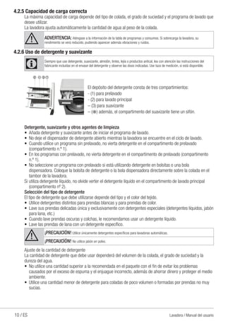 10 / ES Lavadora / Manual del usuario
4.2.5 Capacidad de carga correcta
La máxima capacidad de carga depende del tipo de colada, el grado de suciedad y el programa de lavado que
desee utilizar.
La lavadora ajusta automáticamente la cantidad de agua al peso de la colada.
A ADVERTENCIA: Aténgase a la información de la tabla de programas y consumos. Si sobrecarga la lavadora, su
rendimiento se verá reducido, pudiendo aparecer además vibraciones y ruidos.
4.2.6 Uso de detergente y suavizante
C Siempre que use detergente, suavizante, almidón, tintes, lejía o productos antical, lea con atención las instrucciones del
fabricante incluidas en el envase del detergente y observe las dosis indicadas. Use taza de medición, si está disponible.
132
El depósito del detergente consta de tres compartimientos:
- (1) para prelavado
- (2) para lavado principal
– (3) para suavizante
– ( ) además, el compartimento del suavizante tiene un sifón.
Detergente, suavizante y otros agentes de limpieza
•	 Añada detergente y suavizante antes de iniciar el programa de lavado.
•	 No deje el dispensador de detergente abierto mientras la lavadora se encuentre en el ciclo de lavado.
•	 Cuando utilice un programa sin prelavado, no vierta detergente en el compartimento de prelavado
(compartimento n.º 1).
•	 En los programas con prelavado, no vierta detergente en el compartimento de prelavado (compartimento
n.º 1).
•	 No seleccione un programa con prelavado si está utilizando detergente en bolsitas o una bola
dispensadora. Coloque la bolsita de detergente o la bola dispensadora directamente sobre la colada en el
tambor de la lavadora.
Si utiliza detergente líquido, no olvide verter el detergente líquido en el compartimento de lavado principal
(compartimento nº 2).
Selección del tipo de detergente
El tipo de detergente que debe utilizarse depende del tipo y el color del tejido.
•	 Utilice detergentes distintos para prendas blancas y para prendas de color.
•	 Lave sus prendas delicadas única y exclusivamente con detergentes especiales (detergentes líquidos, jabón
para lana, etc.)
•	 Cuando lave prendas oscuras y colchas, le recomendamos usar un detergente líquido.
•	 Lave las prendas de lana con un detergente específico.
A ¡PRECAUCİÓN! Utilice únicamente detergentes específicos para lavadoras automáticas.
¡PRECAUCİÓN! No utilice jabón en polvo.
Ajuste de la cantidad de detergente
La cantidad de detergente que debe usar dependerá del volumen de la colada, el grado de suciedad y la
dureza del agua.
•	 No utilice una cantidad superior a la recomendada en el paquete con el fin de evitar los problemas
causados por el exceso de espuma y el enjuague incorrecto, además de ahorrar dinero y proteger el medio
ambiente.
•	 Utilice una cantidad menor de detergente para coladas de poco volumen o formadas por prendas no muy
sucias.
 