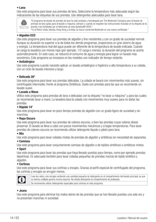 14 / ES Lavadora / Manual del usuario
• Lana
Use este programa para lavar sus prendas de lana. Seleccione la temperatura más adecuada según las
indicaciones de las etiquetas de sus prendas. Use detergentes adecuados para lavar lana.
"El programa de lavado de prendas de lana ha sido probado y homologado por The Woolmark Company para el lavado de
prendas de lana aptas para el lavado a máquina, siempre y cuando se respeten las instrucciones incluidas en la etiqueta de la
prenda y las facilitadas por el fabricante de esta lavadoraM14035.”
“En el Reino Unido, Irlanda, Hong Kong y la India, la marca comercial Woolmark es una marca certificada.”
• Algodón ECO
Use este programa para lavar sus prendas de algodón y lino resistentes y con un grado de suciedad normal.
Aunque su duración es superior a la de todos los demás programas, proporciona un gran ahorro de agua
y energía. La temperatura real del agua puede ser diferente de la temperatura de lavado indicada. Cuando
se carga la lavadora con menos ropa (por ejemplo, 1/2 carga o menos), la duración del programa se acorta
automáticamente. En este caso, se reducirá el consumo de agua y energía para lograr un lavado más
económico. Este programa se incorpora en los modelos con indicador de tiempo restante.
• Antialérgico
Use este programa cuando necesite aplicar un lavado antialérgico e higiénico a alta temperatura a su colada,
con un ciclo de lavado intensivo y largo.
• Delicado 20°
Use este programa para lavar sus prendas delicadas. La colada se lavará con movimientos más suaves, sin
centrifugado intermedio, frente al programa Sintéticos. Úselo con prendas para las que se recomiende un
lavado suave.
• Lavado a Mano
Utilice este programa para prendas de lana o delicadas con la etiqueta “no lavar a máquina” y para las cuales
se recomiende lavar a mano. La lavadora lava la colada con movimientos muy suaves para no dañar las
prendas.
• Rápido 14'
Use este programa para lavar en poco tiempo prendas de algodón con un grado ligero de suciedad y sin
manchas.
• Ropa Oscura
Use este programa para lavar sus prendas de colores oscuros, o bien las prendas cuyos colores desee
preservar. El lavado se lleva a cabo con pocos movimientos mecánicos y a bajas temperaturas. Para lavar
prendas de colores oscuros se recomienda utilizar detergente líquido o jabón para lana.
• Mix
Use este programa para lavar coladas mixtas de prendas de algodón y sintéticas sin necesidad de separarlas.
• Camisas
Use este programa para lavar conjuntamente camisas de algodón o de tejidos sintéticos o sintéticos mixtos.
• Sport
Use este programa para lavar las prendas que haya llevado puestas poco tiempo, como por ejemplo prendas
deportivas. Es adecuado también para lavar coladas pequeñas de prendas mezcla de tejido sintético y
algodón.
• Cortinas
Use este programa para lavar sus cortinas y encajes. Gracias al perfil especial de centrifugado del programa,
las cortinas y encajes se arrugan menos.
C
Lave los velos y los encajes vertiendo una cantidad pequeña de detergente en el compartimento del lavado principal, ya que
su textura mallada genera mucha espuma. No añada detergente al compartimento de prelavado.
Se recomienda utilizar detergentes especiales para cortinas en este programa.
• Jeans
Use este programa para eliminar los malos olores de las prendas que se han llevado puestas una sola vez y
no presentan manchas ni suciedad.
 