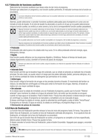 17 / ESLavadora / Manual del usuario
4.3.7 Selección de funciones auxiliares
Seleccione las funciones auxiliares que desee antes de dar inicio al programa.
Siempre que seleccione un programa y una función auxiliar pertinente, el indicador luminoso de la función se
encenderá.
C Las luces indicadoras de las funciones auxiliares que no se pueden seleccionar con el programa actual parpadearán y se
emitirá un aviso sonoro.
Además, puede seleccionar o cancelar funciones auxiliares adecuadas para el programa en curso una vez
iniciado el ciclo de lavado. Si el ciclo de lavado ha alcanzado un punto en el que ya no puede seleccionarse
ninguna función auxiliar, se emitirá un aviso sonoro y la luz de la correspondiente función auxiliar parpadeará.
C
Algunas funciones no se pueden seleccionar al mismo tiempo. Si antes de poner en marcha la lavadora selecciona una
segunda función auxiliar que entra en conflicto con una función seleccionada en primer lugar, la función seleccionada en
primer lugar quedará cancelada y la seleccionada en segundo lugar será la que permanecerá activa. Por ejemplo, si desea
seleccionar Lavado rápido tras haber seleccionado Agua adicional, la función Agua adicional será cancelada y la función
Lavado rápido permanecerá activa.
No es posible seleccionar una función auxiliar incompatible con el programa. (Ver la tabla de programas y consumos.)
Algunos programas van acompañados de funciones auxiliares que deben actuar simultáneamente. Estas funciones no pueden
cancelarse. El contorno de la función auxiliar no se iluminará, solo lo hará la zona interna.
• Prelavado
El prelavado sólo vale la pena si la colada está muy sucia. Si no utiliza prelavado ahorrará energía, agua,
detergente y tiempo.
• Rápido
Esta función puede utilizarse con los programas Algodón y Sintéticos. Reduce el tiempo de lavado para
coladas ligeramente sucias y también el número de pasos de enjuague.
C Siempre que seleccione esta función auxiliar, cargue la lavadora a la mitad de la capacidad máxima indicada en la tabla de
programas.
• Aclarado Extra
Esta función permite que la lavadora haga otro aclarado, que se añade al aclarado ya realizado tras el lavado
principal. De este modo, se puede reducir el riesgo para las pieles delicadas (bebés, personas alérgicas, etc.)
por la mínima cantidad de restos de detergente que permanece en la colada.
• Antiarrugas
Esta función mitiga la formación de arrugas en las prendas durante el lavado. El movimiento del tambor se
reduce y la velocidad de centrifugado se limita para evitar la formación de arrugas. Además, el lavado se
realiza con una mayor cantidad de agua.
• Sin aclarado
Si no desea sacar la colada de inmediato una vez finalizado el programa, puede usar la función "Retener
aclarado" para mantener la colada en el agua de aclarado final y así evitar que las prendas se arruguen
cuando no haya agua en la lavadora. Pulse el botón Inicio / Pausa tras este proceso si desea evacuar el agua
sin centrifugar su colada. El programa se reanudará y completará una vez evacuada el agua.
SI desea centrifugar la colada en remojo, ajuste la velocidad de centrifugado y pulse el botón "Inicio/Pausa".
El programa se reanuda. El agua se evacúa, la colada se centrifuga y el programa llega a su fin.
• Eliminación de pelusa de mascotas
4.3.8 Hora de finalización
La función Hora de finalización permite retrasar la hora de inicio del programa hasta 24 horas. Tras pulsar el
botón Hora de finalización, se muestra la hora de finalización estimada del programa. Si se ajusta la hora de
finalización, el indicador de la hora de finalización se encenderá.
Con el fin de que la función Hora de finalización se active y el programa se complete a la hora especificada,
deberá pulsar el botón Inicio / Pausa tras ajustar la hora.
Si desea cancelar la función Hora de finalización, pulse el botón Encendido / Apagado para apagar y encender
la máquina.
C No usedetergentes líquidos cuando active la función Hora de finalización. Existe el riesgo de manchar las prendas.
 