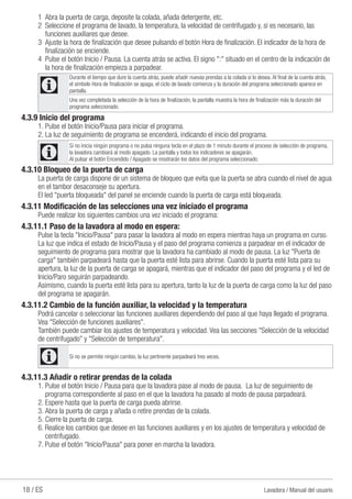 18 / ES Lavadora / Manual del usuario
1	 Abra la puerta de carga, deposite la colada, añada detergente, etc.
2	 Seleccione el programa de lavado, la temperatura, la velocidad de centrifugado y, si es necesario, las
funciones auxiliares que desee.
3	 Ajuste la hora de finalización que desee pulsando el botón Hora de finalización. El indicador de la hora de
finalización se enciende.
4	 Pulse el botón Inicio / Pausa. La cuenta atrás se activa. El signo ":" situado en el centro de la indicación de
la hora de finalización empieza a parpadear.
C
Durante el tiempo que dure la cuenta atrás, puede añadir nuevas prendas a la colada si lo desea. Al final de la cuenta atrás,
el símbolo Hora de finalización se apaga, el ciclo de lavado comienza y la duración del programa seleccionado aparece en
pantalla.
Una vez completada la selección de la hora de finalización, la pantalla muestra la hora de finalización más la duración del
programa seleccionado.
4.3.9 Inicio del programa
1.	Pulse el botón Inicio/Pausa para iniciar el programa.
2.	La luz de seguimiento de programa se encenderá, indicando el inicio del programa.
C
Si no inicia ningún programa o no pulsa ninguna tecla en el plazo de 1 minuto durante el proceso de selección de programa,
la lavadora cambiará al modo apagado. La pantalla y todos los indicadores se apagarán.
Al pulsar el botón Encendido / Apagado se mostrarán los datos del programa seleccionado.
4.3.10 Bloqueo de la puerta de carga
La puerta de carga dispone de un sistema de bloqueo que evita que la puerta se abra cuando el nivel de agua
en el tambor desaconseje su apertura.
El led "puerta bloqueada" del panel se enciende cuando la puerta de carga está bloqueada.
4.3.11 Modificación de las selecciones una vez iniciado el programa
Puede realizar los siguientes cambios una vez iniciado el programa:
4.3.11.1 Paso de la lavadora al modo en espera:
Pulse la tecla "Inicio/Pausa" para pasar la lavadora al modo en espera mientras haya un programa en curso.
La luz que indica el estado de Inicio/Pausa y el paso del programa comienza a parpadear en el indicador de
seguimiento de programa para mostrar que la lavadora ha cambiado al modo de pausa. La luz "Puerta de
carga" también parpadeará hasta que la puerta esté lista para abrirse. Cuando la puerta esté lista para su
apertura, la luz de la puerta de carga se apagará, mientras que el indicador del paso del programa y el led de
Inicio/Paro seguirán parpadeando.
Asimismo, cuando la puerta esté lista para su apertura, tanto la luz de la puerta de carga como la luz del paso
del programa se apagarán.
4.3.11.2 Cambio de la función auxiliar, la velocidad y la temperatura
Podrá cancelar o seleccionar las funciones auxiliares dependiendo del paso al que haya llegado el programa.
Vea "Selección de funciones auxiliares".
También puede cambiar los ajustes de temperatura y velocidad. Vea las secciones "Selección de la velocidad
de centrifugado" y "Selección de temperatura".
C Si no se permite ningún cambio, la luz pertinente parpadeará tres veces.
4.3.11.3 Añadir o retirar prendas de la colada
1.	Pulse el botón Inicio / Pausa para que la lavadora pase al modo de pausa. La luz de seguimiento de
programa correspondiente al paso en el que la lavadora ha pasado al modo de pausa parpadeará.
2.	Espere hasta que la puerta de carga pueda abrirse.
3.	Abra la puerta de carga y añada o retire prendas de la colada.
5.	Cierre la puerta de carga.
6. Realice los cambios que desee en las funciones auxiliares y en los ajustes de temperatura y velocidad de
centrifugado.
7. Pulse el botón "Inicio/Pausa" para poner en marcha la lavadora.
 