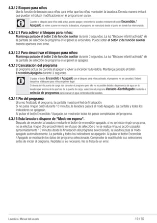 19 / ESLavadora / Manual del usuario
4.3.12 Bloqueo para niños
Use la función de bloqueo para niños para evitar que los niños manipulen la lavadora. De esta manera evitará
que puedan introducir modificaciones en el programa en curso.
C Cuando el bloqueo para niños está activo, puede apagar y encender la lavadora mediante el botón Encendido /
Apagado. Al volver a poner en marcha la lavadora, el programa se reanudará desde el punto en donde fue interrumpido.
4.3.12.1 Para activar el bloqueo para niños:
Mantenga pulsado el botón 2 de función auxiliar durante 3 segundos. La luz "Bloqueo infantil activado" de
la pantalla de selección de programa en el panel se encenderá. Puede soltar el botón 2 de función auxiliar
cuando aparezca este aviso.
4.3.12.2 Para desactivar el bloqueo para niños:
Mantenga pulsado el botón 2 de función auxiliar durante 3 segundos. La luz "Bloqueo infantil activado" de
la pantalla de selección de programa en el panel se apagará.
4.3.13 Cancelación del programa
El programa actual se cancela al apagar y volver a encender la lavadora. Mantenga pulsado el botón
Encendido/Apagado durante 3 segundos.
C
Si pulsa el botón Encendido / Apagado con el bloqueo para niños activado, el programa no se cancelará. Deberá
desactivar el bloqueo para niños en primer lugar.
Si desea abrir la puerta de carga tras cancelar el programa pero ello no es posible debido a la presencia de agua en la
lavadora por encima de la apertura de la puerta de carga, seleccione el programa Vaciado+Centrifugado mediante el
selector de programas para evacuar el agua contenida en la lavadora.
4.3.14 Fin del programa
Una vez finalizado el programa, la pantalla muestra el led de finalización.
Si no pulsa ningún botón durante 10 minutos, la lavadora pasará al modo Apagado. La pantalla y todos los
indicadores se apagarán.
Al pulsar el botón Encendido / Apagado, se mostrarán todos los pasos completados del programa.
4.3.15 Esta lavadora dispone de "Modo en espera".
Después de encender la lavadora mediante el botón de encendido-apagado, si no se inicia ningún programa,
no se efectúa ningún otro procedimiento en el paso de selección o no se realiza ninguna acción pasados
aproximadamente 10 minutos desde la finalización del programa seleccionado, la lavadora pasa al modo
apagado automáticamente. La pantalla y todos los indicadores se apagarán. Al pulsar el botón Encendido
/ Apagado se mostrarán los datos del programa seleccionado. Compruebe la exactitud de sus selecciones
antes de iniciar el programa. Repítalas si es necesario. No se trata de un error.
 