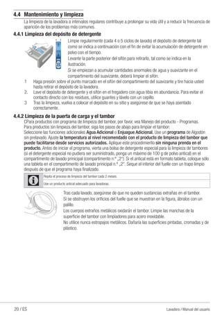 20 / ES Lavadora / Manual del usuario
4.4	 Mantenimiento y limpieza
La limpieza de la lavadora a intervalos regulares contribuye a prolongar su vida útil y a reducir la frecuencia de
aparición de los problemas más comunes.
4.4.1 Limpieza del depósito de detergente
Limpie regularmente (cada 4 o 5 ciclos de lavado) el depósito de detergente tal
como se indica a continuación con el fin de evitar la acumulación de detergente en
polvo con el tiempo.
Levante la parte posterior del sifón para retirarlo, tal como se indica en la
ilustración.
Si se empiezan a acumular cantidades anormales de agua y suavizante en el
compartimento del suavizante, deberá limpiar el sifón.
1	 Haga presión sobre el punto marcado en el sifón del compartimiento del suavizante y tire hacia usted
hasta retirar el depósito de la lavadora.
2.	 Lave el depósito de detergente y el sifón en el fregadero con agua tibia en abundancia. Para evitar el
contacto directo con los residuos, utilice guantes y lávelo con un cepillo.
3	 Tras la limpieza, vuelva a colocar el depósito en su sitio y asegúrese de que se haya asentado
correctamente.
4.4.2 Limpieza de la puerta de carga y el tambor
CPara productos con programa de limpieza del tambor, por favor, vea Manejo del producto - Programas.
Para productos sin limpieza del tambor, siga los pasos de abajo para limpiar el tambor:
Seleccione las funciones adicionales Agua Adicional o Enjuague Adicional. Use un programa de Algodón
sin prelavado. Ajuste la temperatura al nivel recomendado con el producto de limpieza del tambor que
puede facilitarse desde servicios autorizados. Aplique este procedimiento sin ninguna prenda en el
producto. Antes de iniciar el programa, vierta una bolsa de detergente especial para la limpieza de tambores
(si el detergente especial no pudiera ser suministrado, ponga un máximo de 100 g de polvo antical) en el
compartimento de lavado prinicipal (compartimento n.º „2“). Si el antical está en formato tableta, coloque sólo
una tableta en el compartimento de lavado prinicipal n.º „2“. Seque el interior del fuelle con un trapo limpio
después de que el programa haya finalizado.
C
Repita el proceso de limpieza del tambor cada 2 meses.
Use un producto antical adecuado para lavadoras.
Tras cada lavado, asegúrese de que no queden sustancias extrañas en el tambor.
Si se obstruyen los orificios del fuelle que se muestran en la figura, ábralos con un
palillo.
Los cuerpos extraños metálicos oxidarán el tambor. Limpie las manchas de la
superficie del tambor con limpiadores para acero inoxidable.
No utilice nunca estropajos metálicos. Dañaría las superficies pintadas, cromadas y de
plástico.
 