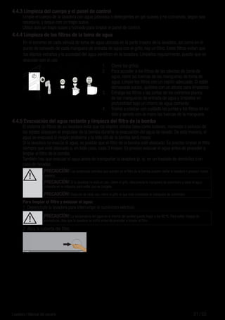 21 / ESLavadora / Manual del usuario
4.4.3 Limpieza del cuerpo y el panel de control
Limpie el cuerpo de la lavadora con agua jabonosa o detergentes en gel suaves y no corrosivos, según sea
necesario, y seque con un trapo suave.
Utilice solo un trapo suave y húmedo para limpiar el panel de control.
4.4.4 Limpieza de los filtros de la toma de agua
En el extremo de cada válvula de toma de agua ubicada en la parte trasera de la lavadora, así como en el
punto de conexión de cada manguera de entrada de agua con el grifo, hay un filtro. Estos filtros evitan que
los objetos extraños y la suciedad del agua penetren en la lavadora. Límpielos regularmente, puesto que se
ensucian con el uso.
1.	 Cierre los grifos.
2.	 Para acceder a los filtros de las válvulas de toma de
agua, retire las tuercas de las mangueras de toma de
agua. Limpie los filtros con un cepillo adecuado. Si están
demasiado sucios, quítelos con un alicate para limpiarlos.
3.	 Extraiga los filtros y las juntas de los extremos planos
de las mangueras de entrada de agua y límpielos en
profundidad bajo un chorro de agua corriente.
4.	 Vuelva a colocar con cuidado las juntas y los filtros en su
sitio y apriete con la mano las tuercas de la manguera.
4.4.5 Evacuación del agua restante y limpieza del filtro de la bomba
El sistema de filtros de su lavadora evita que los objetos sólidos tales como botones, monedas o pelusas de
los tejidos atasquen el propulsor de la bomba durante la evacuación del agua de lavado. De esta manera, el
agua se evacuará si ningún problema y la vida útil de la bomba será mayor.
Si la lavadora no evacúa el agua, es posible que el filtro de la bomba esté atascado. Es preciso limpiar el filtro
siempre que esté atascado o, en todo caso, cada 3 meses. Es preciso evacuar el agua antes de proceder a
limpiar el filtro de la bomba.
También hay que evacuar el agua antes de transportar la lavadora (p. ej. en un traslado de domicilio) o en
caso de heladas.
A
¡PRECAUCİÓN! Las sustancias extrañas que queden en el filtro de la bomba pueden dañar la lavadora o producir ruidos
molestos.
¡PRECAUCİÓN! Si la lavadora no está en uso, cierre el grifo, desconecte la manguera de suministro y vacíe el agua
contenida en la máquina para evitar que se congele.
¡PRECAUCİÓN! Después de cada uso, cierre el grifo al que está conectada la manguera de suministro.
Para limpiar el filtro y evacuar el agua:
1	 Desenchufe la lavadora para interrumpir el suministro eléctrico.
A ¡PRECAUCİÓN! La temperatura del agua en el interior del tambor puede llegar a los 90 ºC. Para evitar riesgos de
quemaduras, deje que la lavadora se enfríe antes de proceder a limpiar el filtro.
2.	Abra la cubierta del filtro.
 