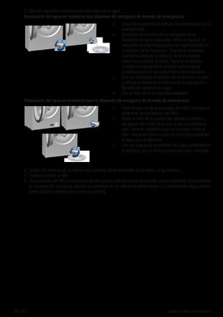 22 / ES Lavadora / Manual del usuario
3	 Siga las siguientes instrucciones para evacuar el agua.
Evacuación del agua en lavadoras que disponen de manguera de drenaje de emergencia:
a	 Saque la manguera de drenaje de emergencia de su
asentamiento.
b	 Introduzca el extremo de la manguera en un
recipiente de gran capacidad. Vierta el agua en el
recipiente tirando hacia afuera del tapón situado en
el extremo de la manguera. Cuando el recipiente
esté lleno, bloquee el extremo de la manguera
volviendo a colocar el tapón. Vacíe el recipiente
y repita el procedimiento anterior para evacuar
completamente el agua del interior de la lavadora.
c	 Una vez finalizado el proceso de evacuación, vuelva
a colocar el tapón en el extremo de la manguera y
fije esta de nuevo en su lugar.
d	 Gire el filtro de la bomba para extraerlo.
Evacuación del agua en lavadoras que no disponen de manguera de drenaje de emergencia:
a.	 Para recoger el agua que salga del filtro, coloque un
recipiente ancho delante del filtro.
b	 Afloje el filtro de la bomba (en sentido contrario a
las agujas del reloj) hasta que el agua comience a
salir. Llene el recipiente que ha colocado frente al
filtro. Tenga siempre a mano un paño para absorber
el agua que se derrame.
c	 Una vez evacuada la totalidad del agua contenida en
la lavadora, gire el filtro para extraerlo por completo.
4	 Limpie los residuos de su interior así como las fibras alrededor de la hélice, si las hubiera.
5.	Vuelva a colocar el filtro.
6.	 Si la cubierta del filtro se compone de dos piezas, ciérrela haciendo presión sobre la pestaña. Si la cubierta
se compone de una pieza, asiente las pestañas en su sitio en la parte inferior y a continuación haga presión
sobre la parte superior para cerrar la cubierta.
 