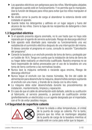 3 / ESLavadora / Manual del usuario
u	 Los aparatos eléctricos son peligrosos para los niños. Manténgalos alejados
del aparato cuando esté en funcionamiento.Y no permita que lo manipulen.
Use la función de bloqueo para niños para evitar que los niños manipulen el
aparato.
u	No olvide cerrar la puerta de carga al abandonar la estancia donde esté
instalado el aparato.
u	Guarde todos los detergentes y aditivos en un lugar seguro y fuera del
alcance de los niños. Cierre la tapa de los recipientes de detergente o bien
precíntelos.
1.3 Seguridad eléctrica
u	Si el aparato presenta alguna anomalía, no lo use hasta que no haya sido
reparado por el agente de servicio autorizado. Riesgo de descarga eléctrica!
u	Este aparato está diseñado para reanudar su funcionamiento una vez
restablecido el suministro eléctrico después de una interrupción del mismo.
Si desea cancelar el programa en curso, consulte la sección "Cancelación
del programa".
u	 Conecte la lavadora a un enchufe provisto de toma de tierra y protegido por
un fusible de 16 A. Tenga en cuenta que la instalación de toma de tierra de
su hogar debe realizarla un electricista cualificado. Nuestra empresa no se
hará responsable de daños provocados por el uso de la lavadora sin una
toma de tierra conforme a las normativas locales.
u	Nunca lave la máquina vertiendo o rociando agua encima, Riesgo de
descarga eléctrica!
u	Nunca toque el enchufe con las manos húmedas. No tire del cable de
alimentación para desenchufar la máquina,desenchúfela siempre sujetando
el enchufe con una mano, y tirando de la clavija con la otra mano.
u	La máquina debe estar desenchufada durante los procedimientos de
instalación, mantenimiento, limpieza y reparación.
u	 En caso de que el cable de alimentación esté dañado, solicite su sustitución
al fabricante, al servicio posventa, a personal de cualificación similar
(preferiblemente un electricista) o a un agente designado por el importador,
con el fin de evitar posibles riesgos.
1.4 Seguridad de superficie caliente
Al lavar la colada a altas temperaturas, el cristal
de la puerta de carga se calienta. Por lo tanto,
procure que los niños se mantengan alejados
de la puerta de carga de la lavadora mientras el
lavado esté en curso para evitar que la toquen.
 