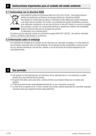 4 / ES Lavadora / Manual del usuario
2	 Instrucciones importantes para el cuidado del medio ambiente
2.1 Conformidad con la directiva RAEE
Este producto cumple con la Directiva RAEE de la UE (2012/19/UE). Este producto lleva el
símbolo de clasificación de Residuos de Aparatos Eléctricos y Electrónicos (RAEE).
Este aparato se ha fabricado con piezas y materiales de alta calidad que pueden reutilizarse
y son aptos para el reciclado. Por lo tanto, no se deshaga del aparato arrojándolo a la basura
junto deshechos domésticos y de otro tipo al final de su vida útil. Llévelo a un punto de recogida
para proceder a reciclar sus componentes eléctricos y electrónicos. Solicite a las autoridades
locales la dirección del punto de recogida más próximo.
Cumplimiento con la Directiva RoHS:
El producto que ha adquirido cumple con la Directiva europea RoHS (2011/65/EU). No contiene materiales
nocivos y prohibidos especificados en la Directiva.
2.2 Información sobre el embalaje
Los materiales de embalaje de su lavadora se han fabricado con materiales reciclables, en conformidad con
las normativas nacionales sobre el medio ambiente. No se deshaga de ellos arrojándolos a la basura junto
con sus residuos domésticos o de otro tipo. Llévelos a uno de los puntos de reciclaje designado por las
autoridades locales.
3	 Uso previsto
•	 Este aparato ha sido diseñado para uso doméstico. No es adecuado para un uso comercial y no debe
dársele otros usos distintos del uso previsto.
•	 El aparato sólo debe usarse para lavar y aclarar prendas cuya etiqueta indique que son aptos para
lavadora.
•	 El fabricante declina toda responsabilidad derivada de un uso o transporte incorrectos.
•	 La vida útil de su aparato es de 10 años. Durante este periodo, estarán disponibles los recambios originales
necesarios para que el aparato funcione adecuadamente.
 