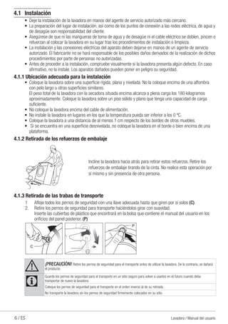 6 / ES Lavadora / Manual del usuario
4.1	Instalación
•	 Deje la instalación de la lavadora en manos del agente de servicio autorizado más cercano.
•	 La preparación del lugar de instalación, así como de los puntos de conexión a las redes eléctrica, de agua y
de desagüe son responsabilidad del cliente.
•	 Asegúrese de que ni las mangueras de toma de agua y de desagüe ni el cable eléctrico se doblen, pincen o
retuerzan al colocar la lavadora en su lugar tras los procedimientos de instalación o limpieza.
•	 La instalación y las conexiones eléctricas del aparato deben dejarse en manos de un agente de servicio
autorizado. El fabricante no se hará responsable de los posibles daños derivados de la realización de dichos
procedimientos por parte de personas no autorizadas.
•	 Antes de proceder a la instalación, compruebe visualmente si la lavadora presenta algún defecto. En caso
afirmativo, no la instale. Los aparatos dañados pueden poner en peligro su seguridad.
4.1.1 Ubicación adecuada para la instalación
•	 Coloque la lavadora sobre una superficie rígida, plana y nivelada. No la coloque encima de una alfombra
con pelo largo u otras superficies similares.
	 El peso total de la lavadora con la secadora situada encima alcanza a plena carga los 180 kilogramos
aproximadamente. Coloque la lavadora sobre un piso sólido y plano que tenga una capacidad de carga
suficiente.
•	 No coloque la lavadora encima del cable de alimentación.
•	 No instale la lavadora en lugares en los que la temperatura pueda ser inferior a los 0 ºC.
•	 Coloque la lavadora a una distancia de al menos 1 cm respecto de los bordes de otros muebles.
•	 Si se encuentra en una superficie desnivelada, no coloque la lavadora en el borde o bien encima de una
plataforma.
4.1.2 Retirada de los refuerzos de embalaje
Incline la lavadora hacia atrás para retirar estos refuerzos. Retire los
refuerzos de embalaje tirando de la cinta. No realice esta operación por
sí mismo y sin presencia de otra persona.
4.1.3 Retirada de las trabas de transporte
1	 Afloje todos los pernos de seguridad con una llave adecuada hasta que giren por si solos (C).
2.	 Retire los pernos de seguridad para transporte haciéndolos girar con suavidad.
	 Inserte las cubiertas de plástico que encontrará en la bolsa que contiene el manual del usuario en los
orificios del panel posterior. (P)
A ¡PRECAUCİÓN! Retire los pernos de seguridad para el transporte antes de utilizar la lavadora. De lo contrario, se dañará
el producto.
C
Guarde los pernos de seguridad para el transporte en un sitio seguro para volver a usarlos en el futuro cuando deba
transportar de nuevo la lavadora.
Coloque los pernos de seguridad para el transporte en el orden inverso al de su retirada.
No transporte la lavadora sin los pernos de seguridad firmemente colocados en su sitio.
 