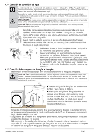7 / ESLavadora / Manual del usuario
4.1.4 Conexión del suministro de agua
C
La presión requerida para el funcionamiento de la lavadora es de entre 1 y 10 bares (0,1 a 10 MPa). Para que la lavadora
funcione sin inconvenientes, el grifo abierto debe suministrar un flujo de 10 a 80 litros de agua por minuto. Instale una válvula
reductora de la presión si la presión del agua fuese mayor.
Si va a utilizar su lavadora de doble toma de agua como unidad de una sola toma de agua (fría), debe instalar el tapón
suministrado junto con la lavadora en la válvula del agua caliente antes de utilizarla. (Afecta a los aparatos suministrados con
un grupo de tapón ciego.)
A
¡PRECAUCİÓN! Los modelos con una sola toma de agua no deben conectarse al grifo del agua caliente. De hacerlo, las
prendas sufrirían daños o bien la lavadora pasaría al modo de protección y no funcionaría.
¡PRECAUCİÓN! No utilice mangueras de agua viejas o usadas en su nueva lavadora, ya que podrían ocasionar la
aparición de manchas en sus prendas.
Conecte las mangueras especiales de suministro de agua proporcionadas junto con la
lavadora a las válvulas de toma de agua de la lavadora. La manguera roja (izquierda,
máximo 90 ºC) es para la toma de agua caliente, y la manguera azul (derecha, máximo 25
ºC) es para la toma de agua fría.
Cuando instale el producto, asegúrese de que los grifos de agua caliente y fría están
conectados correctamente. De lo contrario, sus prendas podrían quedar calientes al final
del proceso de lavado y deteriorarse.
1	 Apriete todas las tuercas de las mangueras a mano. Jamás utilice
una herramienta para apretar las tuercas.
2	 Cuando haya finalizado con la conexión de las mangueras,
compruebe si hay problemas de fugas en los puntos de conexión
abriendo los grifos al máximo. Si observa una fuga de agua, cierre
el grifo y retire la tuerca. Vuelva a apretar la tuerca cuidadosamente
tras comprobar el sello. Para evitar fugas de agua y cualquier tipo
de daño que pueda resultar de ello, cierre los grifos cuando no use
la lavadora.
4.1.5 Conexión de la manguera de desagüe al desagüe
	 El extremo de la manguera de desagüe debe conectarse directamente al desagüe o al fregadero.
A
¡PRECAUCİÓN! Si la manguera de desagüe se sale de su alojamiento durante la evacuación del agua, su hogar podría
inundarse y usted podría sufrir quemaduras debido a las altas temperaturas que alcanza el agua durante el lavado. Fije la
manguera de desagüe de forma segura para evitar estas situaciones y garantizar que los procesos de toma y evacuación de
agua sucedan de forma segura.
100cm
40cm
•Conecte la manguera de desagüe a una altura mínima
de 40cm y a un máximo de 100 cm.
•En caso que la manguera de desagüe se eleve tras
colocarla a nivel del suelo o bien quede muy cerca
del suelo (a menos de 40 cm), la evacuación de agua
resultará más dificultosa y la colada puede quedar
excesivamente húmeda. Por lo tanto, respete las alturas
indicadas en la ilustración.
•	 Para evitar el reflujo de agua sucia al interior de la lavadora y facilitar el desagüe, no sumerja el extremo
de la manguera en el agua sucia ni la inserte en el desagüe más de 15 cm. Si la manguera es demasiado
larga, córtela a la longitud adecuada.
•	 Asegúrese de que el extremo de la manguera no quede doblado, no haya ningún objeto sobre él ni quede
pinzado entre el desagüe y la lavadora.
•	 Si la manguera es demasiado corta, añádale una extensión de manguera original. La manguera no debe
superar los 3,2 m de longitud. Para evitar fugas de agua, es preciso conectar adecuadamente la manguera
de extensión y la manguera de desagüe de la lavadora mediante una abrazadera.
 