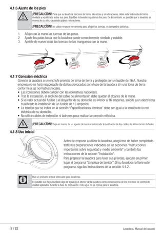 8 / ES Lavadora / Manual del usuario
4.1.6 Ajuste de los pies
A ¡PRECAUCİÓN! Para que su lavadora funcione de forma silenciosa y sin vibraciones, debe estar colocada de forma
nivelada y equilibrada sobre sus pies. Equilibre la lavadora ajustando los pies. De lo contrario, es posible que la lavadora se
mueva de su sitio, causando golpes y vibraciones.
¡PRECAUCİÓN! No utilice ninguna herramienta para aflojar las tuercas, ya que podría dañarlas.
1	 Afloje con la mano las tuercas de las patas.
2	 Ajuste las patas hasta que la lavadora quede correctamente nivelada y estable.
3.	 Apriete de nuevo todas las tuercas de las mangueras con la mano.
4.1.7 Conexión eléctrica
Conecte la lavadora a un enchufe provisto de toma de tierra y protegido por un fusible de 16 A. Nuestra
empresa no se hará responsable de daños provocados por el uso de la lavadora sin una toma de tierra
conforme a las normativas locales.
•	 Las conexiones deben cumplir con las normativas nacionales.
•	 Tras la instalación, el enchufe del cable de alimentación debe quedar al alcance de la mano.
•	 Si el valor actual del fusible o el disyuntor de su domicilio es inferior a 16 amperios, solicite a un electricista
cualificado la instalación de un fusible de 16 amperios.
•	 La tensión que se indica en la sección “Especificaciones técnicas” debe ser igual a la tensión de la red
eléctrica de su domicilio.
•	 No utilice cables de extensión ni ladrones para realizar la conexión eléctrica.
B ¡PRECAUCİÓN! Deje en manos de un agente de servicio autorizado la sustitución de los cables de alimentación dañados.
4.1.8 Uso inicial
Antes de empezar a utilizar la lavadora, asegúrese de haber completado
todas las preparaciones indicadas en las secciones "Instrucciones
importantes sobre seguridad y medio ambiente" y también las
instrucciones de la sección "Instalación".
Para preparar la lavadora para lavar sus prendas, ejecute en primer
lugar el programa "Limpieza de tambor". Si su lavadora no tiene este
programa, siga las instrucciones de la sección 4.4.2.
C
Use un producto antical adecuado para lavadoras.
Es posible que haya quedado algo de agua en el interior de la lavadora como consecuencia de los procesos de control de
calidad aplicados durante la fase de producción. Este agua no es nociva para la lavadora.
 