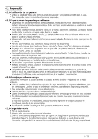 9 / ESLavadora / Manual del usuario
4.2	Preparación
4.2.1 Clasificación de las prendas
*	 Ordene la colada por tipo y color del tejido, grado de suciedad y temperatura admisible para el agua.
*	 Siga siempre las instrucciones de las etiquetas de las prendas.
4.2.2 Preparación de las prendas para el lavado
•	 Las prendas con accesorios metálicos como sujetadores, hebillas de cinturones o botones metálicos
dañarán la lavadora. Retire las piezas metálicas de las prendas o bien introdúzcalas en una bolsa de lavado
o funda de almohada.
•	 Retire de los bolsillos monedas, bolígrafos o clips, dé la vuelta a los bolsillos y cepíllelos. Ese tipo de objetos
pueden dañar el producto o producir ruidos durante el lavado.
•	 Introduzca las prendas de pequeño tamaño, por ejemplo calcetines de niños o medias de nylon, en una
bolsa de lavado o funda de almohada.
•	 Introduzca las cortinas en la lavadora de forma que queden holgadas. Previamente, retire los enganches de
la cortina.
•	 Abroche las cremalleras, cosa los botones flojos y remiende los desgarrones.
•	 Lave los productos que lleven la etiqueta “lavar a máquina” o “lavar a mano” con el programa apropiado.
•	 No ponga en la misma colada las prendas blancas y de color. Las prendas nuevas de colores oscuros
destiñen mucho. Lávelas por separado.
•	 Las manchas resistentes deben tratarse adecuadamente antes del lavado. En caso de duda, consulte con
un establecimiento de limpieza en seco.
•	 Utilice tan solo tintes, modificadores del color y agentes desincrustantes adecuados para el lavado en la
lavadora. Tenga siempre en cuenta las instrucciones del envase.
•	 Dé la vuelta a los pantalones y prendas delicadas antes de lavarlos.
•	 Meta las prendas de lana de Angora en el congelador durante unas horas antes de lavarlas. De esta forma
reducirá la formación de bolas.
•	 Las prendas que hayan estado en contacto continuado con materiales como levaduras, polvo de cal,
leche en polvo, etc., deben sacudirse antes de introducirse en la lavadora, ya que tales materiales pueden
acumularse con el tiempo en los componentes internos de la lavadora y causar averías.
4.2.3 Consejos para ahorrar energía
La siguiente información le ayudará a utilizar su lavadora de forma eficiente y respetuosa con el medio
ambiente.
•	 Utilice la lavadora siempre a la máxima capacidad de carga permitida por el programa seleccionado, pero
sin sobrecargarla. Consulte la tabla de programas y consumos. Vea la tabla de programas y consumos.
•	 Siga siempre las instrucciones del envase del detergente.
•	 Lave las prendas con poca suciedad a temperaturas bajas.
•	 Use los programas más cortos para coladas de poco volumen o formadas por prendas con poca suciedad.
•	 No utilice prelavado ni temperaturas altas para prendas que no estén muy sucias ni presenten manchas
resistentes.
	 Si va a secar su colada en una secadora, seleccione durante el proceso de lavado la velocidad de
centrifugado más alta de las recomendadas.
•	 No utilice más cantidad de detergente de la que se recomienda en el envase.
4.2.4 Carga de la colada
1	 Abra la puerta de carga
2.	Introduzca las prendas sueltas dentro de la lavadora
3.	Cierre la puerta de carga empujándola hasta que oiga un clic. Asegúrese de que ninguna prenda quede
atrapada en la puerta. Durante el transcurso de los programas de lavado, la puerta de carga está
bloqueada, y sólo podrá abrirse transcurridos unos instantes desde la finalización del programa de lavado.
 