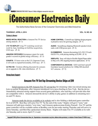 StrongGameSupport
AmazonFireTVSet-TopStreamingDeviceShipsat$99
Initial reaction to the $99 Amazon Fire TV set-top box for streaming video was mixed among ana-
lysts we polled Wednesday, after Amazon introduced it at a news briefing in New York. But the device
immediately attracted strong support from several game publishers, who said they will provide titles that
are compatible with it. Amazon stressed the device’s ability to play games in addition to streaming mov-
ies and TV shows.
Amazon made the device available at its website and is also fielding a dedicated game controller
for it at $39.99. Best Buy will carry Fire TV "by the end of the week," Staples will get it "soon," and
Amazon will add more retailers "over time," said Amazon spokeswoman Kinley Pearsall. Fire TV and the
game controller will be available online at BestBuy.com for pre-order starting Thursday and will arrive in
stores Saturday, said Best Buy spokesman Jeremy Baier. Staples will make Fire TV available at its web-
site Saturday and in stores April 27, it said.
Today’s News:
MIXED INITIAL REACTION to Amazon Fire TV device
among analysts. (P. 1)
I.TV TO DEPLOY tvtag TV watching social net-
work by June, building on GetGlue acquisition,
CEO says. (P. 4)
AMAZON CRITICIZES Greenpeace report for weak
grades it scored on global energy efficiency. (P. 5)
COURTS: If Aereo wins at the U.S. Supreme Court,
it will seek to expand horizontally, CEO says. (P. 7)
ULTRA HD: Crestron offering discounts for consum-
ers to upgrade to 4K video distribution. (P. 7)
HOME CONTROL: Control4 says lighting design program
is proactive move for growing category. (P. 7)
AUDIO: Soundfreaq shipping Bluetooth speaker/clock
radio with USB power port. (P. 8)
E-COMMERCE: Amazon discounting LG's 2013 55-inch
OLED TVs, with pricing starting at $5,999. (P. 8)
DISPLAYS: Sony will ship its flexible Digital Paper tablet
in May at $1,100, targeting business applications. (P. 8)
COMPONENTS & DEVICES: GEO and Intel spinoff
GainSpin launch platform for 1080p HD doorbell
IoT cameras. (P. 9)
Copyright©2014byWarrenCommunicationsNews,Inc. Reproductionorretransmissioninanyform,withoutwrittenpermission,isaviolationofFederalStatute(17USC01etseq.).
THURSDAY, APRIL 4, 2014 VOL. 14, NO. 64
 