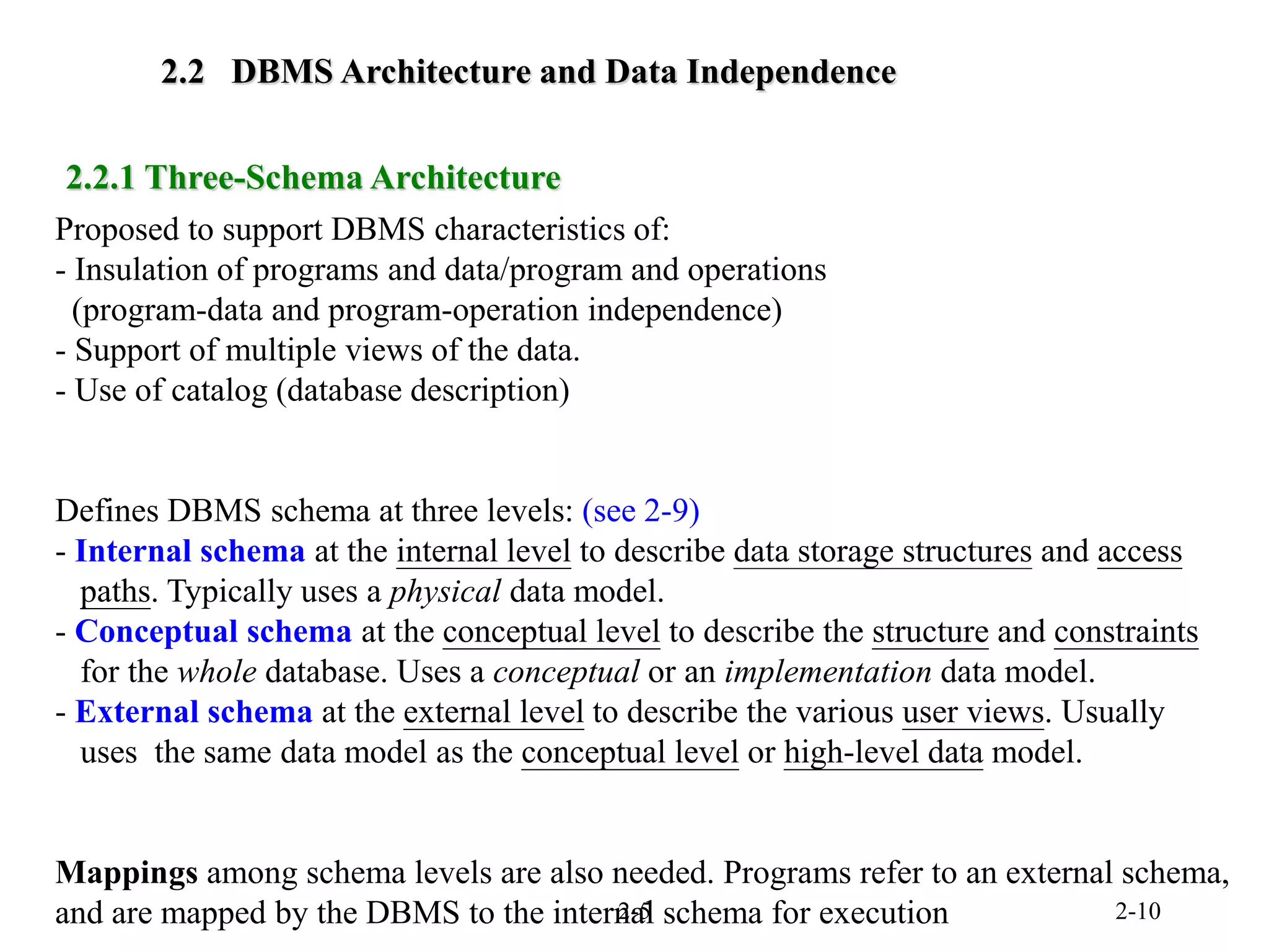 2-5 2-10
2.2 DBMS Architecture and Data Independence
Proposed to support DBMS characteristics of:
- Insulation of programs and data/program and operations
(program-data and program-operation independence)
- Support of multiple views of the data.
- Use of catalog (database description)
Defines DBMS schema at three levels: (see 2-9)
- Internal schema at the internal level to describe data storage structures and access
paths. Typically uses a physical data model.
- Conceptual schema at the conceptual level to describe the structure and constraints
for the whole database. Uses a conceptual or an implementation data model.
- External schema at the external level to describe the various user views. Usually
uses the same data model as the conceptual level or high-level data model.
Mappings among schema levels are also needed. Programs refer to an external schema,
and are mapped by the DBMS to the internal schema for execution
2.2.1 Three-Schema Architecture
 