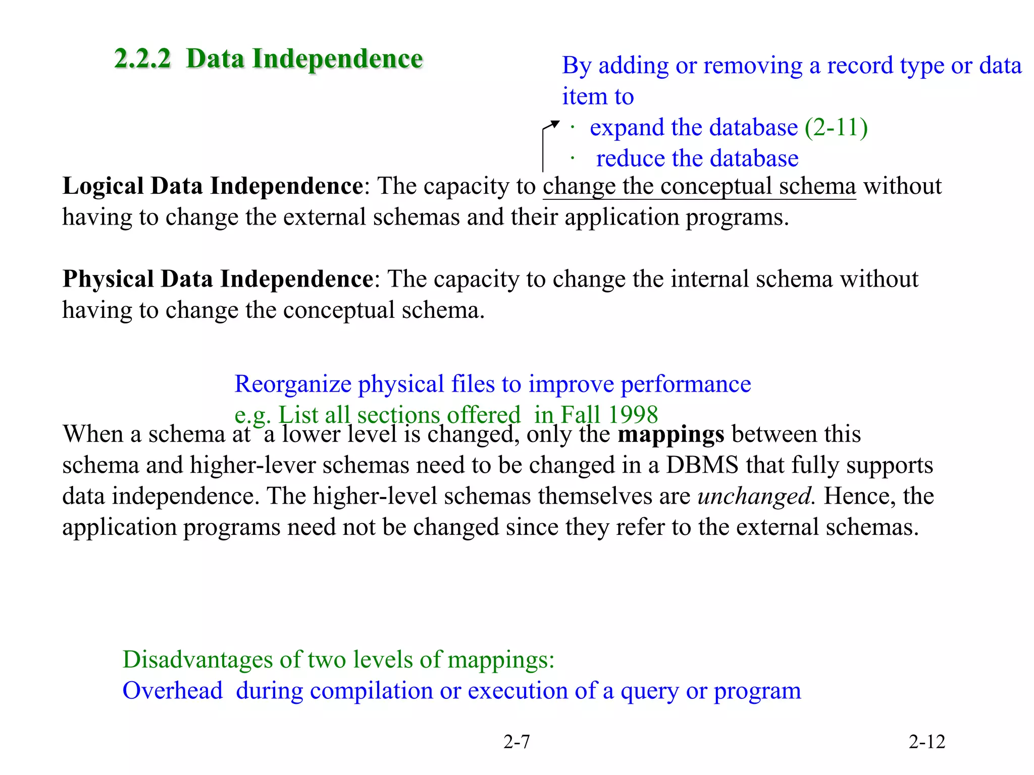 2-7 2-12
2.2.2 Data Independence
Logical Data Independence: The capacity to change the conceptual schema without
having to change the external schemas and their application programs.
Physical Data Independence: The capacity to change the internal schema without
having to change the conceptual schema.
When a schema at a lower level is changed, only the mappings between this
schema and higher-lever schemas need to be changed in a DBMS that fully supports
data independence. The higher-level schemas themselves are unchanged. Hence, the
application programs need not be changed since they refer to the external schemas.
By adding or removing a record type or data
item to
· expand the database (2-11)
· reduce the database
Reorganize physical files to improve performance
e.g. List all sections offered in Fall 1998
Disadvantages of two levels of mappings:
Overhead during compilation or execution of a query or program
 