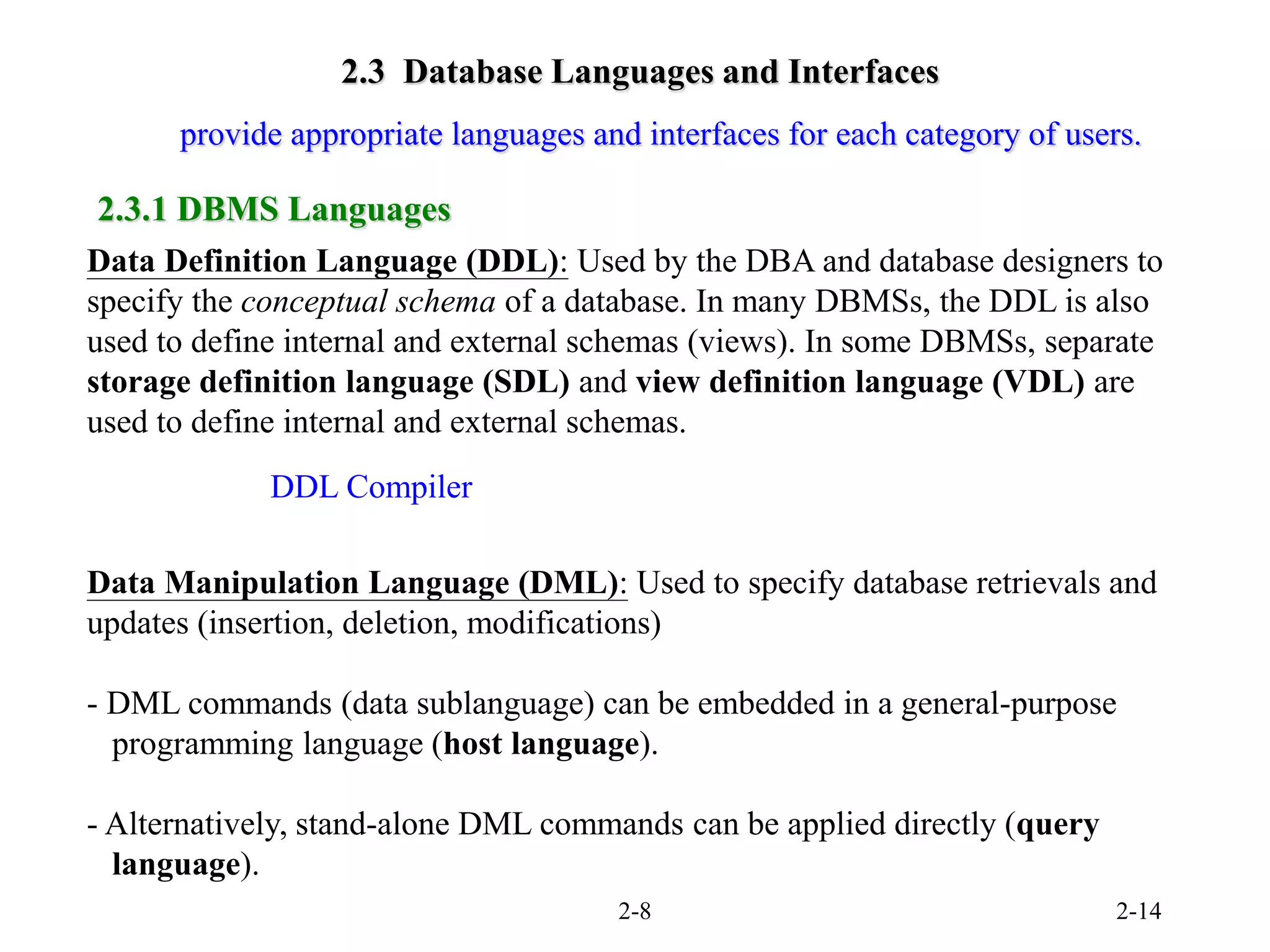 2-8 2-14
2.3 Database Languages and Interfaces
Data Definition Language (DDL): Used by the DBA and database designers to
specify the conceptual schema of a database. In many DBMSs, the DDL is also
used to define internal and external schemas (views). In some DBMSs, separate
storage definition language (SDL) and view definition language (VDL) are
used to define internal and external schemas.
Data Manipulation Language (DML): Used to specify database retrievals and
updates (insertion, deletion, modifications)
- DML commands (data sublanguage) can be embedded in a general-purpose
programming language (host language).
- Alternatively, stand-alone DML commands can be applied directly (query
language).
provide appropriate languages and interfaces for each category of users.
2.3.1 DBMS Languages
DDL Compiler
 