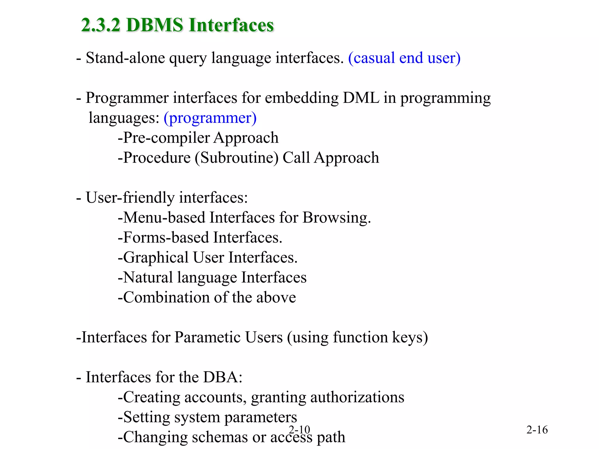 2-10 2-16
2.3.2 DBMS Interfaces
- Stand-alone query language interfaces. (casual end user)
- Programmer interfaces for embedding DML in programming
languages: (programmer)
-Pre-compiler Approach
-Procedure (Subroutine) Call Approach
- User-friendly interfaces:
-Menu-based Interfaces for Browsing.
-Forms-based Interfaces.
-Graphical User Interfaces.
-Natural language Interfaces
-Combination of the above
-Interfaces for Parametic Users (using function keys)
- Interfaces for the DBA:
-Creating accounts, granting authorizations
-Setting system parameters
-Changing schemas or access path
 